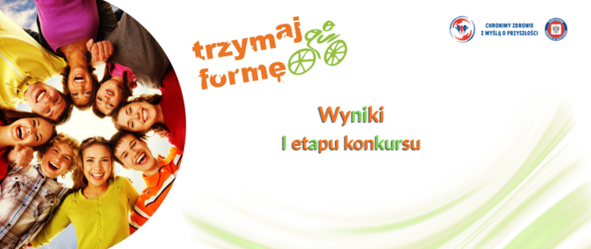 Na białym tle z motywem zieleni po lewej zdjęcie grupy młodych uśmiechniętych ludzi. Po prawej stronie logo programu trzymaj formę w tonacji pomarańczowej. obok zielona grafika przedstawiająca kolarza. Na środku napis zielono pomarańczowy Wyniki I etapu konkursu Trzymaj formę, W prawy górnym rogu logo Państwowej Inspekcji Sanitarnej wraz z hasłem chronimy zdrowie z myślą o przyszłości. 