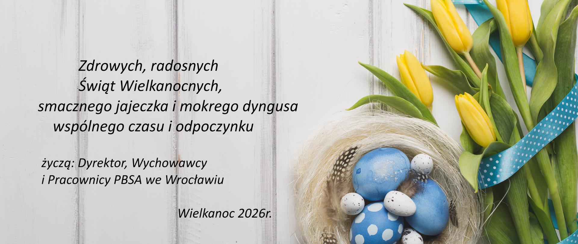 Zdrowych, radosnych Świąt Wielkanocnych, smacznego jajeczka i mokrego dyngusa wspólnego czasu i odpoczynku
życzą: Dyrektor, Wychowawcy i Pracownicy PBSA we Wrocławiu. Wielkanoc 2026r. Po prawej pęk żółtych tulipanów i gniazdko z kolorowymi jajeczkami.