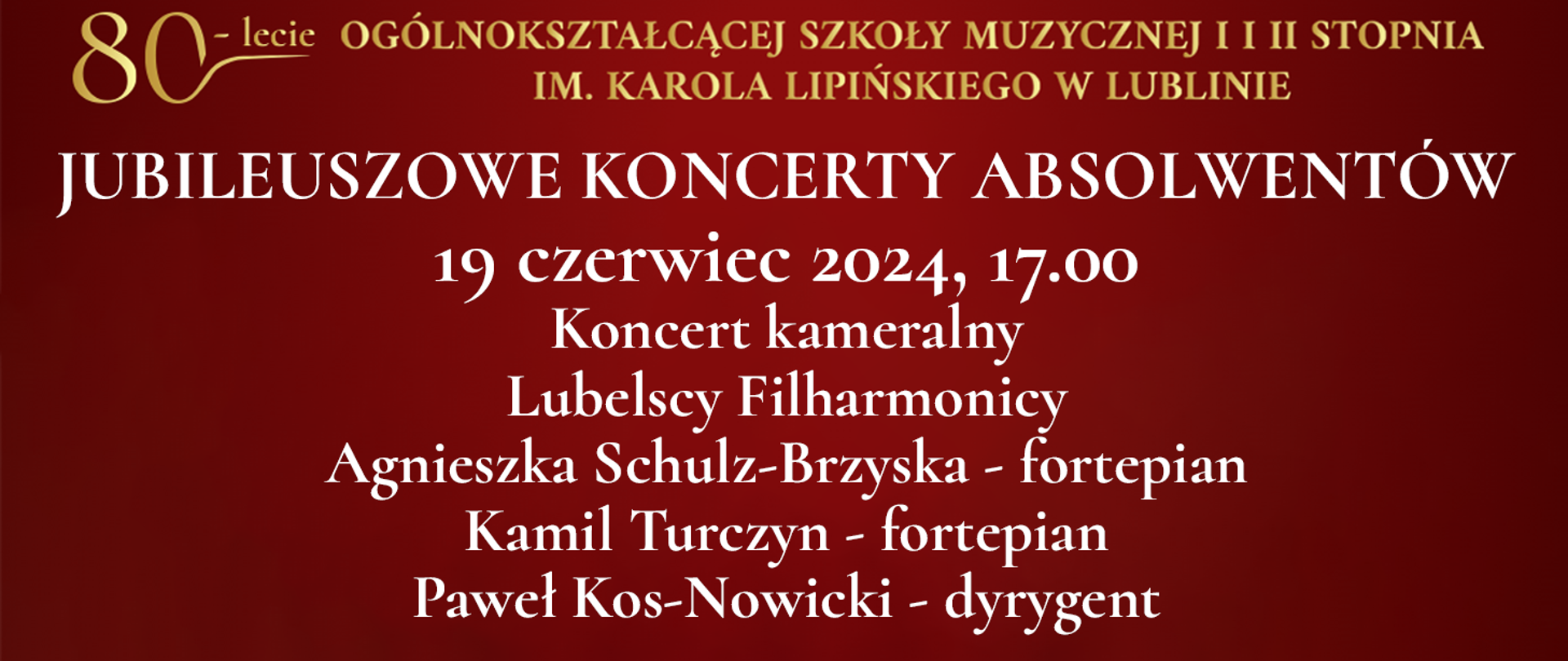 Na bordowo czerwonym tle widnieje tekst napisany złotym kolorem: 80 lecie Ogólnokształcącej Szkoły Muzycznej I i II stopnia im. Karola Lipińskiego w Lublinie. Poniżej białymi literami napis: JUBILEUSZOWE KONCERTY ABSOLWENTÓW, 19 czerwiec 2024, godz. 17.00, Koncert kameralny, Lubelscy Filharmonicy, Agnieszka Schulz-Brzyska - fortepian, Kamil Turczyn - fortepian, Paweł Kos-Nowicki - dyrygent