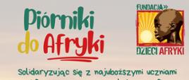 Plakat informujący o akcji charytatywnej „Piórniki do Afryki”. Zawiera hasło zachęcające do przekazywania piórników z przyborami szkolnymi dla dzieci w Afryce. Na plakacie wymieniono przykładowe rzeczy do spakowania, takie jak długopis, ołówek, gumka, temperówka, linijka, kredki, nożyczki oraz drobny upominek. Znajduje się także miejsce na wpisanie terminu zbiórki i miejsca dostarczenia piórników oraz adres strony internetowej organizatora.