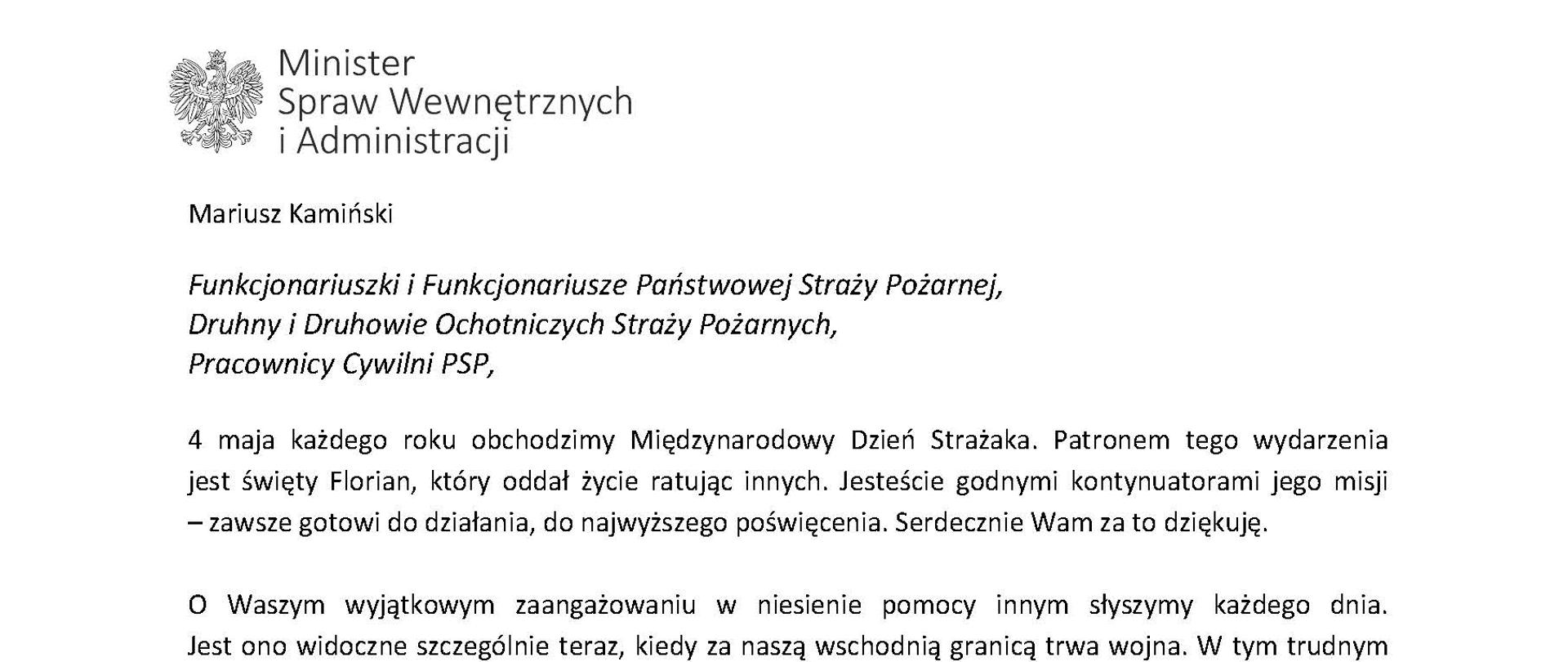 Orzeł w koronie i napis Minister Spraw Wewnętrznych i Administracji
poniżej tekst.
Mariusz Kamiński
Funkcjonariuszki i Funkcjonariusze Państwowej Straży Pożarnej, Druhny i Druhowie Ochotniczych Straży Pożarnych,
Pracownicy Cywilni PSP,
4 maja każdego roku obchodzimy Międzynarodowy Dzień Strażaka. Patronem tego wydarzenia jest święty Florian, który oddał życie ratując innych. Jesteście godnymi kontynuatorami jego misji
– zawsze gotowi do działania, do najwyższego poświęcenia. Serdecznie Wam za to dziękuję.
O Waszym wyjątkowym zaangażowaniu w niesienie pomocy innym słyszymy każdego dnia. Jest ono widoczne szczególnie teraz, kiedy za naszą wschodnią granicą trwa wojna. W tym trudnym czasie dla Ukrainy Krajowe Centrum Koordynacji Ratownictwa KG PSP stało się koordynatorem dla straży pożarnych z całego świata, które przekazują sprzęt pożarniczy ukraińskim strażakom. Od czasu wybuchu wojny za naszą wschodnią granicą koordynujecie również pomoc udzielaną uchodźcom z Ukrainy na dworcach kolejowych i autobusowych we wszystkich miastach wojewódzkich w Polsce. Bez wytężonej pracy strażaków nie byłoby możliwe także sprawne funkcjonowanie punktów recepcyjnych. Te wszystkie działania to nie tylko Wasza codzienna praca, ale i wspaniałe świadectwo solidarności z obywatelami Ukrainy.
Międzynarodowy Dzień Strażaka to okazja nie tylko do podziękowań, ale także podkreślenia roli Waszej służby w funkcjonowaniu państwa. Zapewniam, że zarówno Państwowa Straż Pożarna, jak i Ochotnicze Straże Pożarne zawsze mogą liczyć na wsparcie ze strony MSWiA. Warto przypomnieć o zmianach, które wprowadziliśmy w ramach Ustawy o Ochotniczych Strażach Pożarnych, o co od dawna zabiegało środowisko OSP. Najważniejszą z nich jest coroczne waloryzowanie świadczenia ratowniczego będącego dodatkiem do emerytury. Wydanych zostało już ponad 30 tys. decyzji o przyznaniu tego dodatku emerytowanym strażakom OSP. Ponadto Państwowa Straż Pożarna została ujęta w nowym programie modernizacji służb mundurowych na lata 2022-2025. To przykłady działań, dzięki którym możemy dodatkowo wesprzeć Waszą codzienną, niezwykle wymagającą służbę.
Wszystkim Funkcjonariuszkom i Funkcjonariuszom PSP, Druhnom i Druhom OSP oraz Pracownikom Cywilnym PSP z okazji Waszego święta składam życzenia wszelkiej pomyślności oraz wielu sukcesów zarówno w życiu prywatnym, jak i zawodowym. Serdecznie dziękuję za dotychczasowe działania podejmowane na rzecz zapewnienia bezpieczeństwa obywatelom. Niech Wasza służba będzie zawsze źródłem satysfakcji oraz społecznego uznania.
Z wyrazami szacunku
Mariusz Kamiński
Minister Spraw Wewnętrznych i Administracji
i podpis