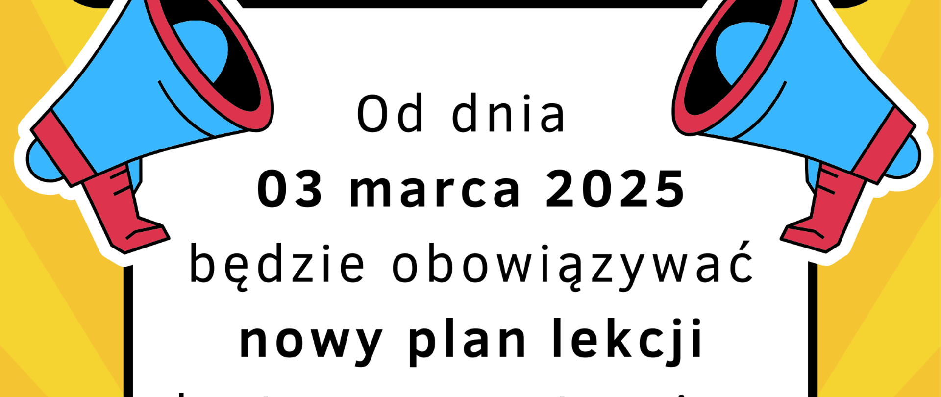Plakat informacyjny na żółtym tle z promienistym wzorem, przyciągający uwagę. U góry duży napis "UWAGA" w czarnym kolorze na białym tle, otoczony czarną ramką. Po bokach dwa niebieskie megafony z czerwonymi akcentami, symbolizujące ważny komunikat. Poniżej czarny tekst z kluczowymi informacjami: "Od dnia 03 marca 2025 będzie obowiązywać nowy plan lekcji dostępny na stronie w zakładce „Dla ucznia”." Najważniejsze informacje, takie jak data i nowy plan lekcji, wyróżnione są pogrubieniem. Na dole znajduje się prośba: "Prosimy o zapoznanie się", również pogrubiona dla zwiększenia widoczności. Całość ma dynamiczny, nowoczesny wygląd, który podkreślają dodatkowe dekoracyjne elementy, takie jak gwiazdki i czarne linie przypominające wibracje dźwięku.
