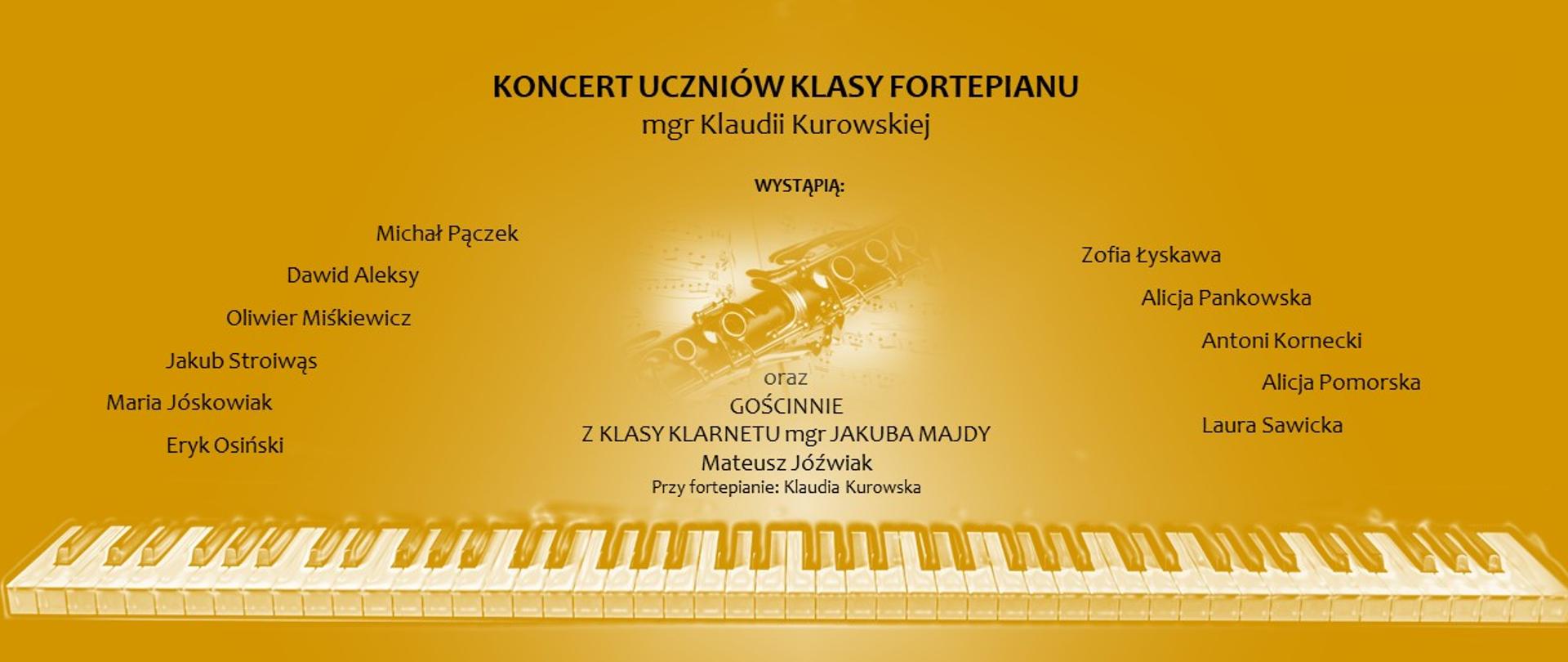 Plakat informujący o Koncercie Uczniów Klasy Fortepianu mgr Klaudii Kurowskiej przedstawia imiona i nazwiska występujących uczniów-pianistów oraz informację o gościnnym występie klarnecisty. Plakat jest w kolorze żółtym, w tle pojawia się delikatna grafika pokazująca klarnet na tle nut; na dole na całej szerokości rozciąga się klawiatura fortepianu.