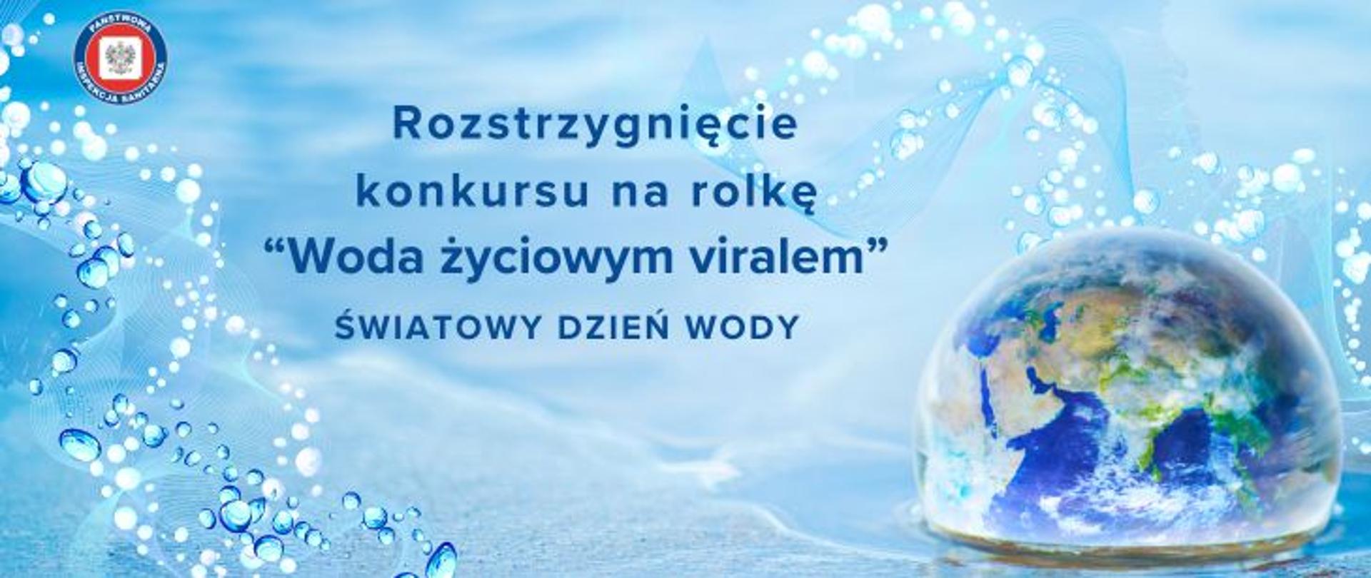 Na tle niebieskiej wody po prawej stronie kula ziemska. Na środku napis Rozstrzygnięcie Konkursu na rolkę "woda życiowym viralem" - światowy Dzień Wody. W lewy górnym rogu okrągłe logo Państwowej Inspekcji Sanitarnej przedstawiające czarnego orła na białym kwadratowym tle, które otoczone jest czerwonym wypełnieniem. Zewnętrzną część logo otacza granatowy okrąg z napisem Państwowa Inspekcja Sanitarna w kolorze białym.