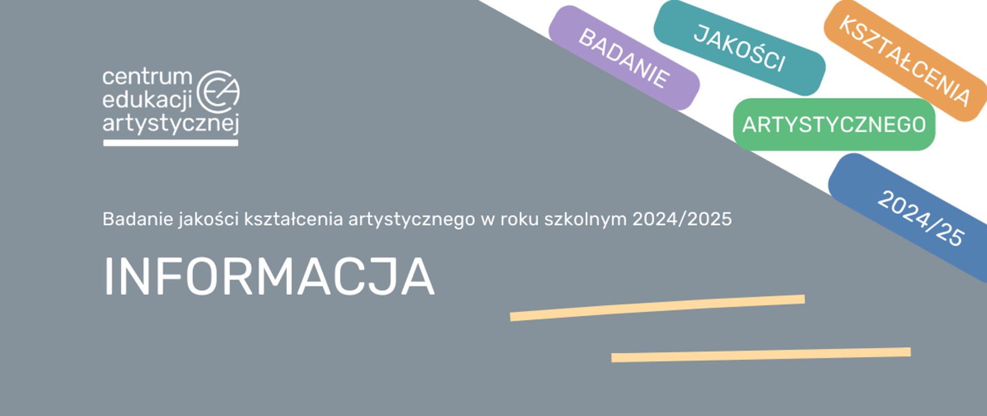 Zdjęcie przedstawia na szarym tle w lewym górnym rogu logotyp Centrum Edukacji Artystycznej, poniżej, na środku biały napis Badanie jakości kształcenia artystycznego w roku szkolnym 2024/2025. W lewym dolnym rogu znajduje się słowo OGŁOSZENIE, a w prawym dolnym rogu - dwie poziome równoległe żółte linie. W prawym górnym rogu na białym tle znajdują się kolorowe prostokąty zawierające w sobie poszczególne wyrazy tworzące zdanie: Badanie jakości kształcenia artystycznego 2024/25