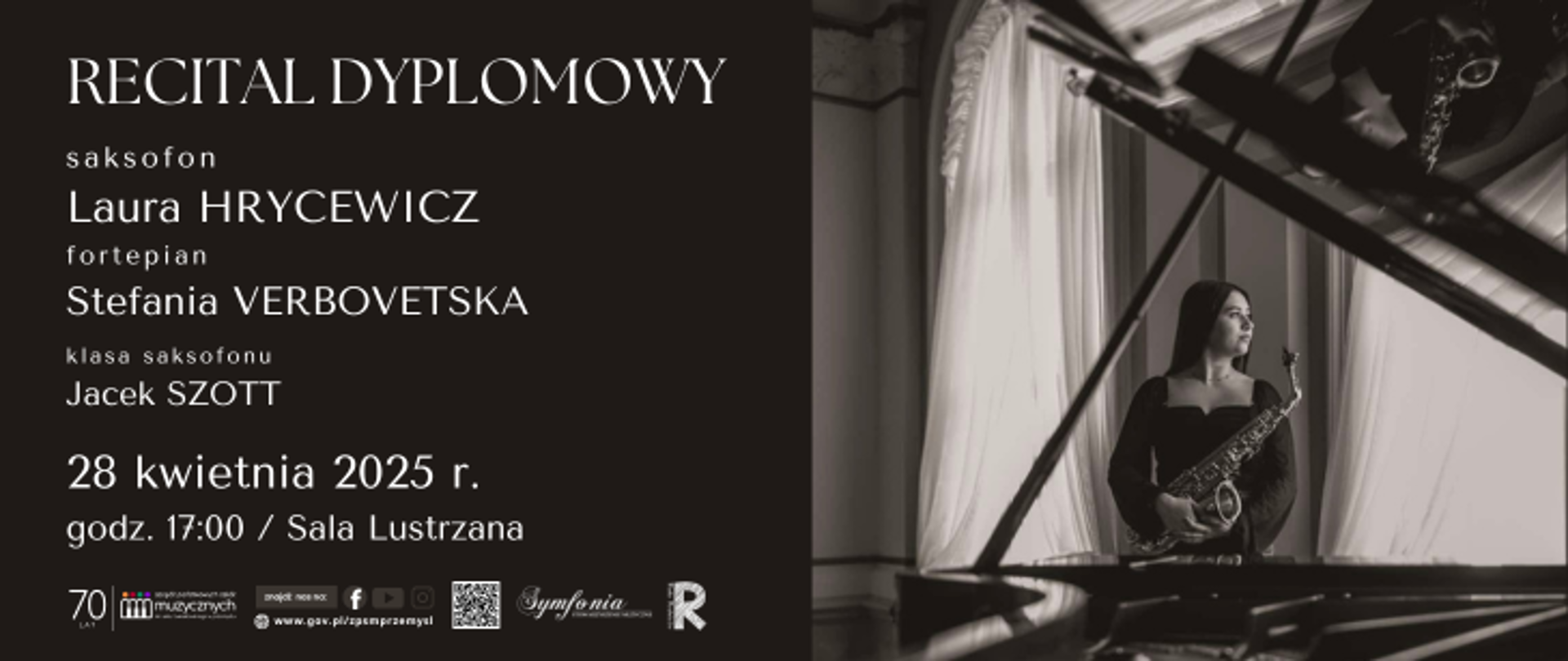 Plakat zapowiada recital dyplomowy, który odbędzie się 28 kwietnia 2025 roku o godzinie 17:00 w Sali Lustrzanej. Laura Hrycewicz - saksofon oraz Stefania Verbovetska - fortepian. Klasa saksofonu-  Jacek Szott. Lewa część plakatu ma ciemne tło, na którym umieszczono wszystkie informacje tekstowe w eleganckiej, jasnej czcionce. Prawą stronę plakatu zajmuje nastrojowe, czarno-białe zdjęcie uczennicy z saksofonem, stojącej przy oknie i widocznej także w odbiciu fortepianu. Fotografia podkreśla kameralny i artystyczny charakter wydarzenia. W dolnej części plakatu znajduje się logotyp szkoły , oraz adres strony internetowej szkoły. Widoczne są również loga Symfoni i Rady Rodziców. Całość utrzymana jest w klasycznym, eleganckim stylu, podkreślającym rangę wydarzenia.