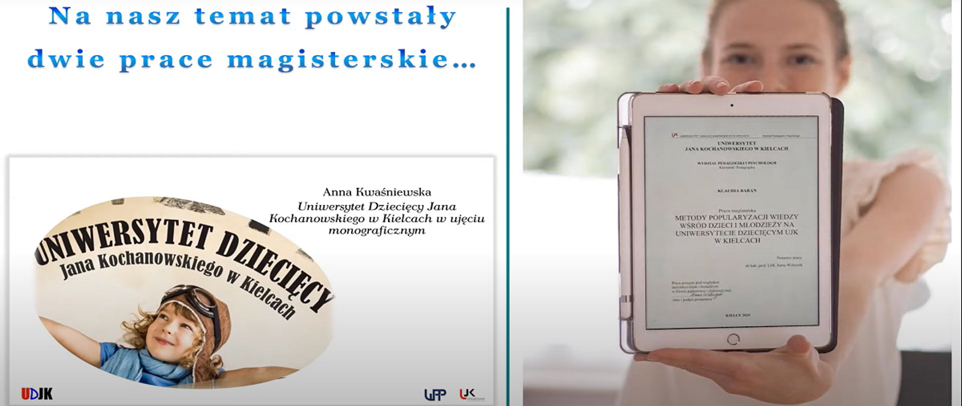 Poziomy kadr z filmiku „Razem odkrywamy świat na Uniwersytecie Dziecięcym Jana Kochanowskiego w Kielcach”. U góry na niebiesko napis: „Na nasz temat powstały dwie prace magisterskie”. Poniżej prezentacja tytułów tych prac i logo projektu z uśmiechniętym dzieckiem. Z lewej strony praca Anny Kwaśniewskiej „Uniwersytet Dziecięcy Jana Kochanowskiego w Kielcach w ujęciu monograficznym”. Tytuł drugiej pracy, z prawej strony, wyświetlony jest na ekranie tabletu przez młodą uśmiechniętą kobietę w białej bluzce z krótkim rękawem: „Metody popularyzacji wiedzy wśród dzieci i młodzieży na Uniwersytecie Dziecięcym UJK w Kielcach”.