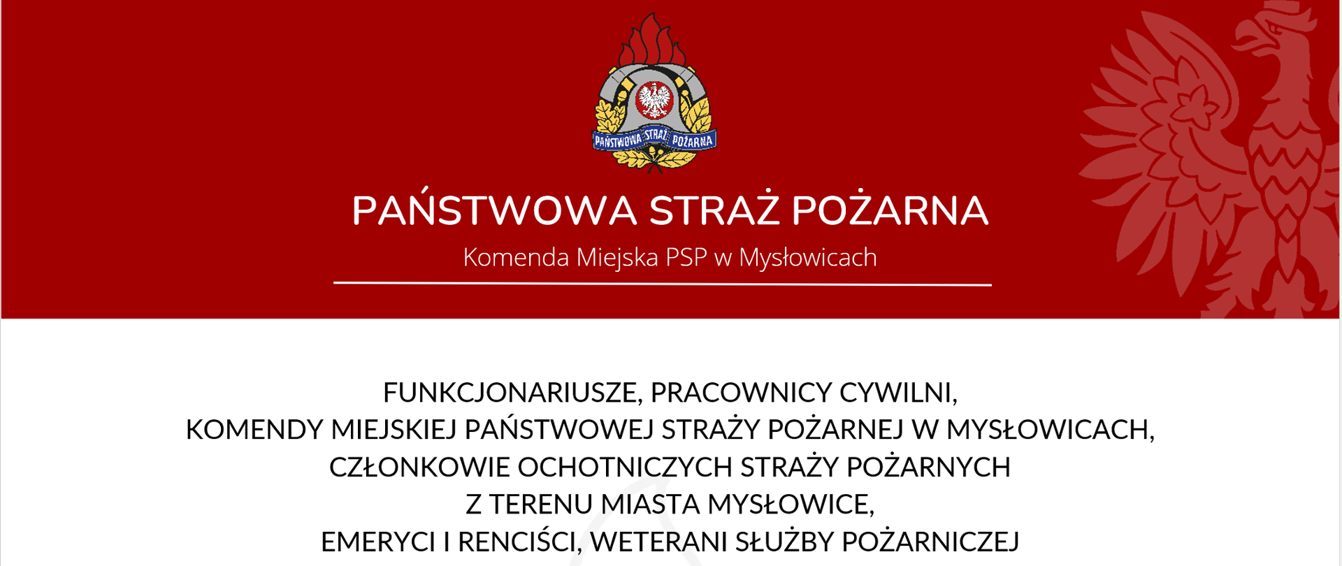 FUNKCJONARIUSZE, PRACOWNICY CYWILNI,
KOMENDY MIEJSKIEJ PAŃSTWOWEJ STRAŻY POŻARNEJ W MYSŁOWICACH,
CZŁONKOWIE OCHOTNICZYCH STRAŻY POŻARNYCH
Z TERENU MIASTA MYSŁOWICE,
EMERYCI I RENCIŚCI, WETERANI SŁUŻBY POŻARNICZEJ