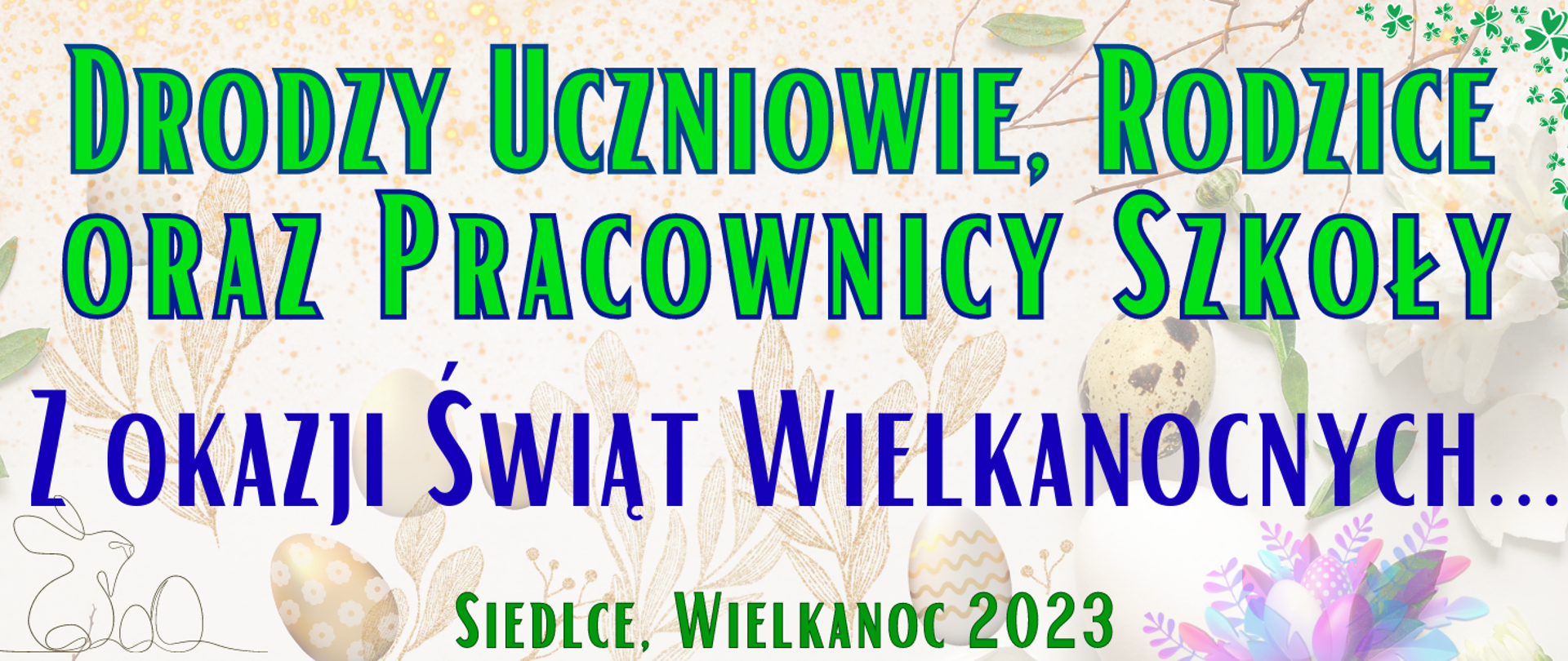 jasne tło w odcieniu beżowym z widocznymi elementami świątecznymi typu pisanki, zajączek, gałązki, na gorze zielonym kolorem "Drodzy uczniowie, rodzice oraz pracownicy szkoły", poniżej nebieskim kolorem "Z okazji świąt Wielkanocnych...", na dole zielonym kolorem "Siedlce, Wielkanoc 2023"
