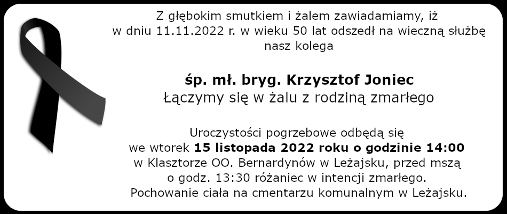Z głębokim smutkiem i żalem zawiadamiamy, iż w dniu 11.11.2022 r. w wieku 50 lat odszedł na wieczną służbę nasz kolega śp. mł. bryg. Krzysztof Joniec Łączymy się w żalu z rodziną zmarłego Uroczystości pogrzebowe odbędą się we wtorek 15 listopada 2022 roku o godzinie 14:00 w Klasztorze OO. Bernardynów w Leżajsku, przed mszą o godz. 13:30 różaniec w intencji zmarłego. Pochowanie ciała na cmentarzu komunalnym w Leżajsku.