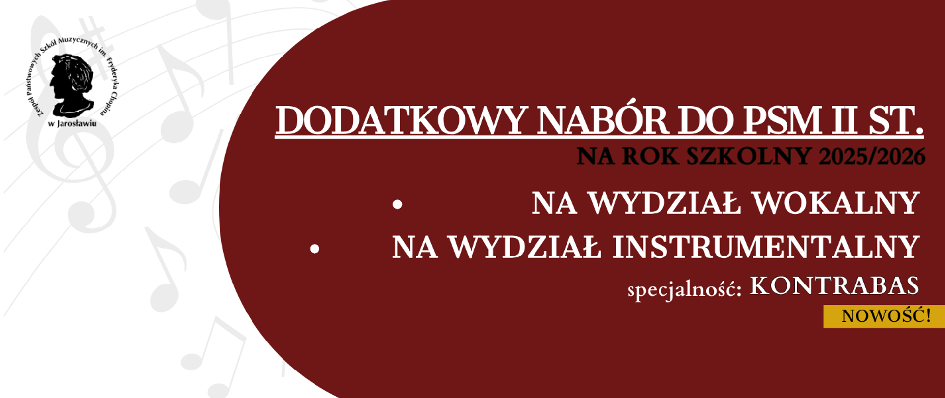 Baner ma ciemnoczerwone tło z białymi elementami tekstowymi i graficznymi. Po lewej stronie znajduje się logo Państwowej Szkoły Muzycznej im. Fryderyka Chopina w Jarosławiu, przedstawiające profil Fryderyka Chopina w okręgu, otoczony napisem "Państwowych Szkół Muzycznych im. Fryderyka Chopina" u góry i "w Jarosławiu" na dole. W tle po lewej stronie widoczne są delikatne, jasne kontury nut i pięciolinii.
Główny tekst na banerze, umieszczony po prawej stronie, informuje o "DODATKOWYM NABORZE DO PSM II ST." (dodatkowym naborze do Państwowej Szkoły Muzycznej II stopnia) "NA ROK SZKOLNY 2025/2026" (na rok szkolny 2025/2026). Poniżej znajdują się dwa punkty:
"NA WYDZIAŁ WOKALNY" (na wydział wokalny)
"NA WYDZIAŁ INSTRUMENTALNY" (na wydział instrumentalny), z dopiskiem "specjalność: KONTRABAS" (specjalność: kontrabas).
W prawym dolnym rogu znajduje się żółty prostokąt z czarnym napisem "NOWOŚĆ!" (nowość!).