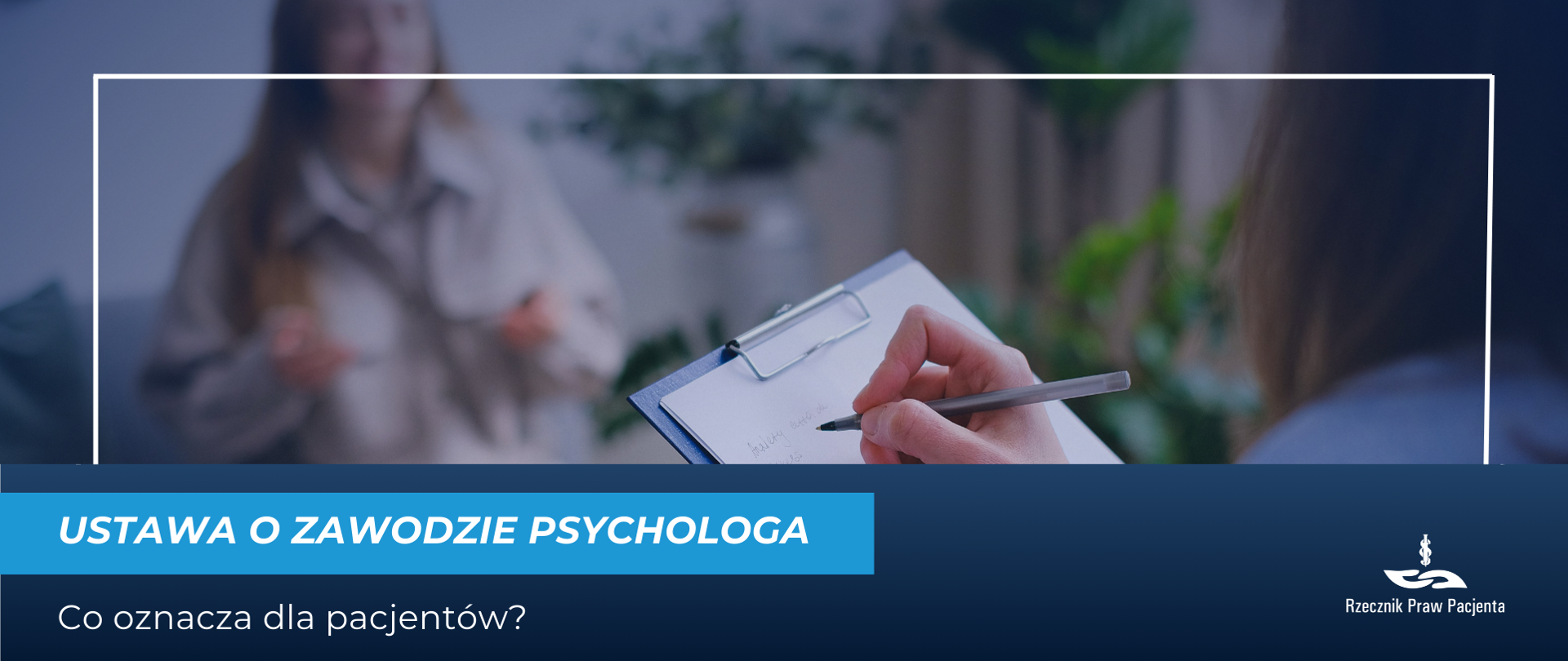 Grafika przedstawia zdjęcie pacjenta i terapeuty podczas konsultacji, pacjent widoczny w formie rozmazanej postaci, na pierwszym planie ręka trzymająca długopis i notatnik. w prawym dolnym rogu widać zarys postaci terapeuty, widoczny tyłem. Pod zdjęciem biały napis na niebieskim pasku ustawa o zawodzie psychologa Co oznacza dla pacjentów. w prawym dolnym rogu białe logo Rzecznika Praw Pacjenta.