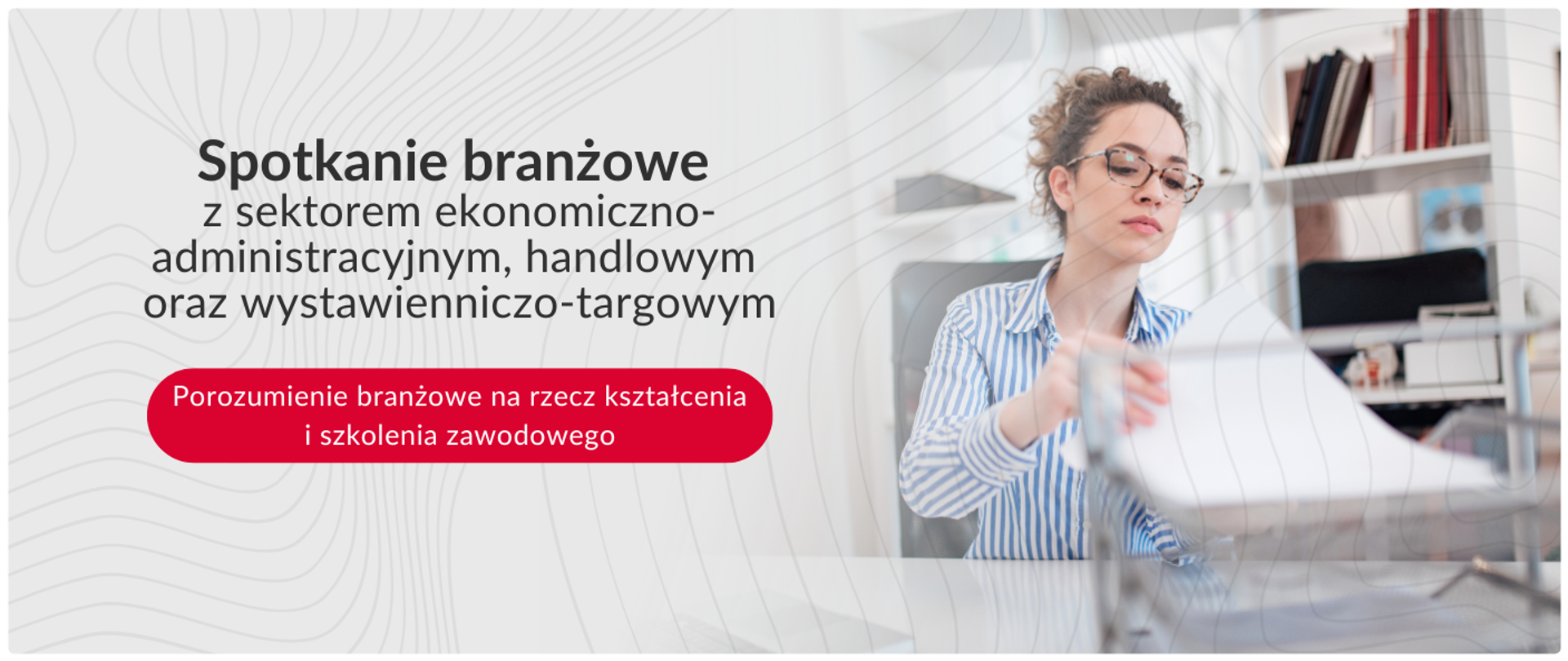Baner informujący o spotkaniu branżowym z sektorem ekonomiczno-administracyjnym, handlowym oraz wystawienniczo-targowym. Na lewym, jasnym tle umieszczono tekst informujący o wydarzeniu, a w czerwonym polu wyróżniono hasło Porozumienie branżowe na rzecz kształcenia i szkolenia zawodowego. Prawa część grafiki przedstawia młodą kobietę w okularach, siedzącą za biurkiem i wkładającą dokumenty do półki, co symbolizuje pracę biurową i administracyjną.