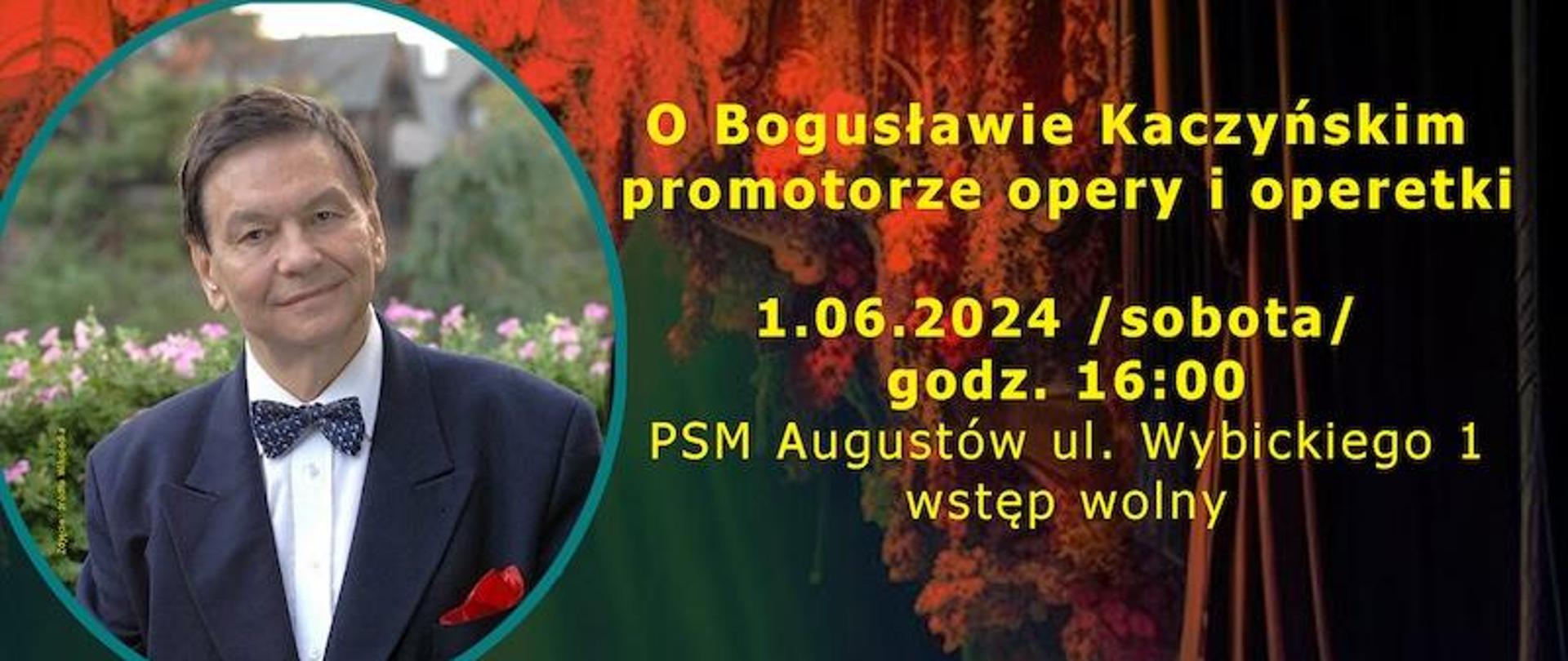 Tło zawiera scenę z operetki wykonaną z oddali - widać głowy oglądających .U góry po lewej zdjęcie pana Bogusława Kaczyńskiego, a od góry tekst: Państwowa Szkoła Muzyczna I stopnia im Emila Młynarskiego w Augustowie, Augustowskie Placówki Kultury zapraszają na spotkanie: O Bogusławie Kaczyńskim , promotorze opery i operetki. 1.06.2024 /sobota/ godz. 16:00 PSM Augustów, ul. Wybickiego 1, Wstęp WOLNY. W programie muzyka różnych kompozytorów w wykonaniu uczniów z PSM I i II stopnia w Suwałkach klasy śpiewu solowego p. Marleny Borowskiej. Wykonawcy: Karolina Chomicz - Sopran, Damian Balcer - Baryton, Ewa Chomicz-Wysocka - Fortepian, Bożena Klimaszewska - Program Literacki, Małgorzata Zachorowska Falicka - Aranżacja Kwiatów, Bogusław Falicki - Inicjator i organizator spotkania. , Lidia Karpińska, Bożenna Szumska-Niewiadomska 0 Koordynatorki spotkania. U dołu logo z herbem miasta Augustowa.