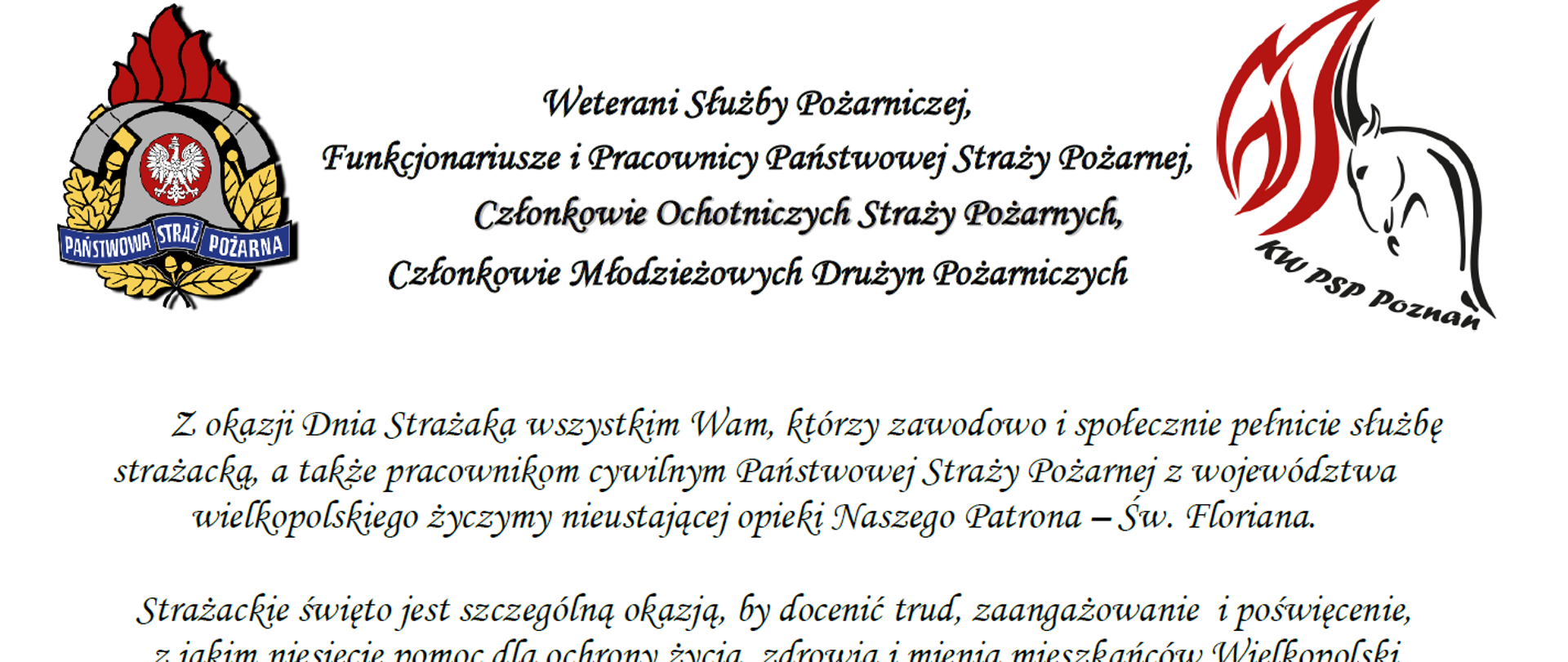 logo Państwowej Straży Pożarnej
logo Komendy Wojewódzkiej Państwowej Straży Pożarnej w Poznaniu
pomiędzy logami napis:
Weterani Służby Pożarniczej,
Funkcjonariusze i Pracownicy Państwowej Straży Pożarnej,
Członkowie Ochotniczych Straży Pożarnych,
Członkowie Młodzieżowych Drużyn Pożarniczych
Z okazji Dnia Strażaka wszystkim Wam, którzy zawodowo i społecznie pełnicie służbę strażacką, a także pracownikom cywilnym Państwowej Straży Pożarnej z województwa wielkopolskiego życzymy nieustającej opieki Naszego Patrona – Św. Floriana.
Strażackie święto jest szczególną okazją, by docenić trud, zaangażowanie i poświęcenie, z jakim niesiecie pomoc dla ochrony życia, zdrowia i mienia mieszkańców Wielkopolski
