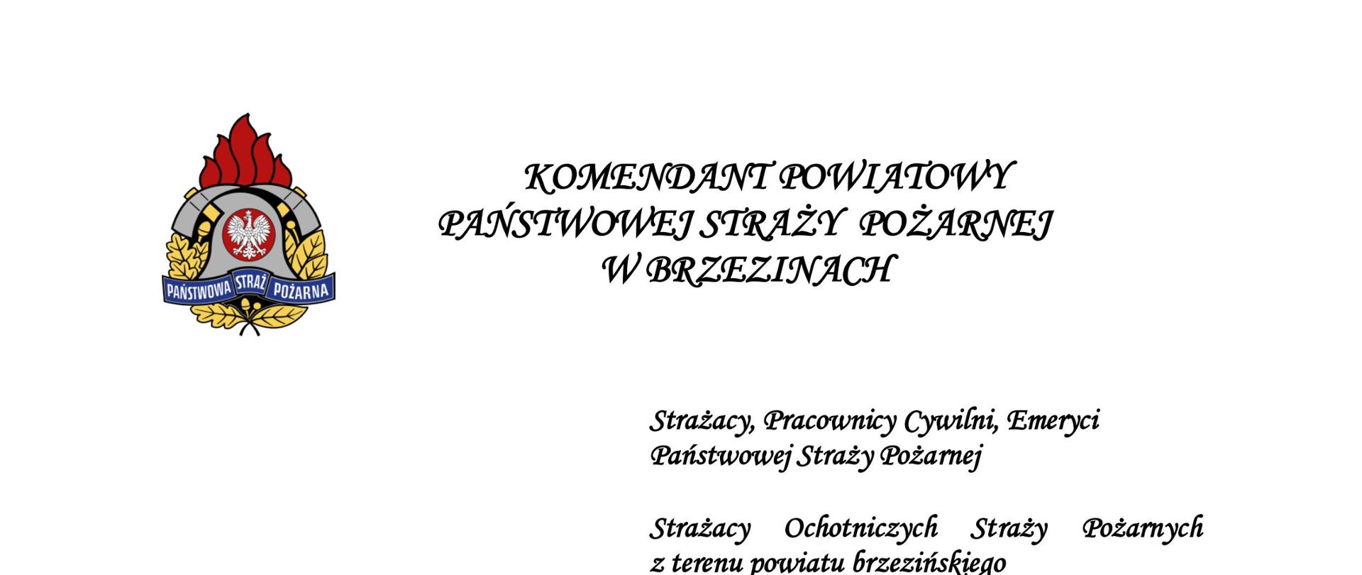 KOMENDANT POWIATOWY
PAŃSTWOWEJ STRAŻY POŻARNEJ
W BRZEZINACH
Strażacy, Pracownicy Cywilni, Emeryci
Państwowej Straży Pożarnej
Strażacy Ochotniczych Straży Pożarnych
z terenu powiatu brzezińskiego
4 maja to dzień, w którym z dumą obchodzimy Nasze święto. Tegoroczny Dzień Strażaka ma szczególny charakter, obchodzimy bowiem Trzydziestolecie Państwowej Straży Pożarnej
i 20-lecie Komendy Powiatowej Państwowej Straży Pożarnej w Brzezinach..
Z okazji Dnia Strażaka składam podziękowania i słowa najwyższego uznania wszystkim, którzy społecznie i zawodowo pełnią strażacką służbę niesienia pomocy, ratowania życia, zdrowia i mienia. Dziękuję za ofiarność i profesjonalizm w niesieniu pomocy drugiemu człowiekowi.
Życzę Wam wiele satysfakcji z pełnionej służby, wiele zdrowia, wytrwałości
i bezpieczeństwa w służbie. Niech Św. Florian ma Was w opiece.
Składam serdeczne gratulacje wszystkim strażakom, którzy z dniem 4 maja otrzymali odznaczenia, wyróżnienia i awanse na wyższe stopnie służbowe. Życzę Wam kolejnych sukcesów w służbie.
Komendant Powiatowy
Państwowej Straży Pożarnej
w Brzezinach
st. bryg. Dariusz Guzek
Brzeziny , 4 maja 2022 r
