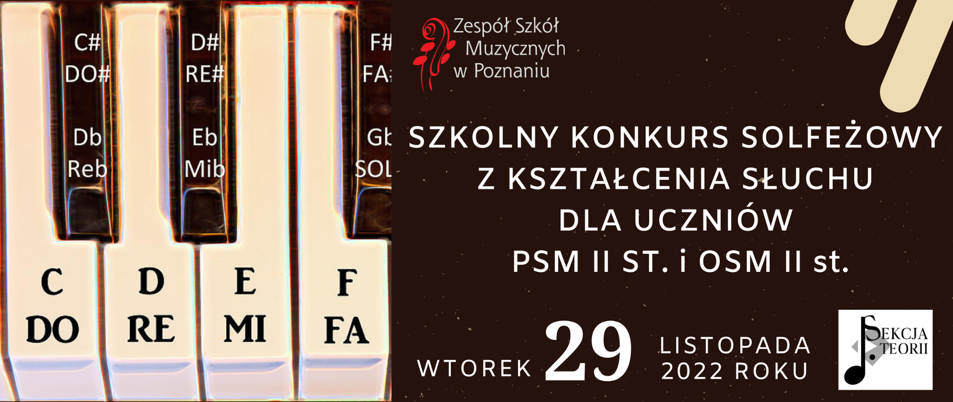 Baner z brązowym tłem. Po prawej stronie grafika klawiatury z opisami "DO", "RE","MI" Po prawej stronie u góry logo Zespołu Szkół Muzycznych w Poznaniu. Niżej tekst: SZKOLNY KONKURS SOLFEŻOWY Z KSZTAŁCENIA SŁUCHU DLA UCZNIÓW PSM II ST. i OSM II st. Wtorek 29 listopada 2022 roku. W dolnym prawym narożniku logo sekcji teorii.