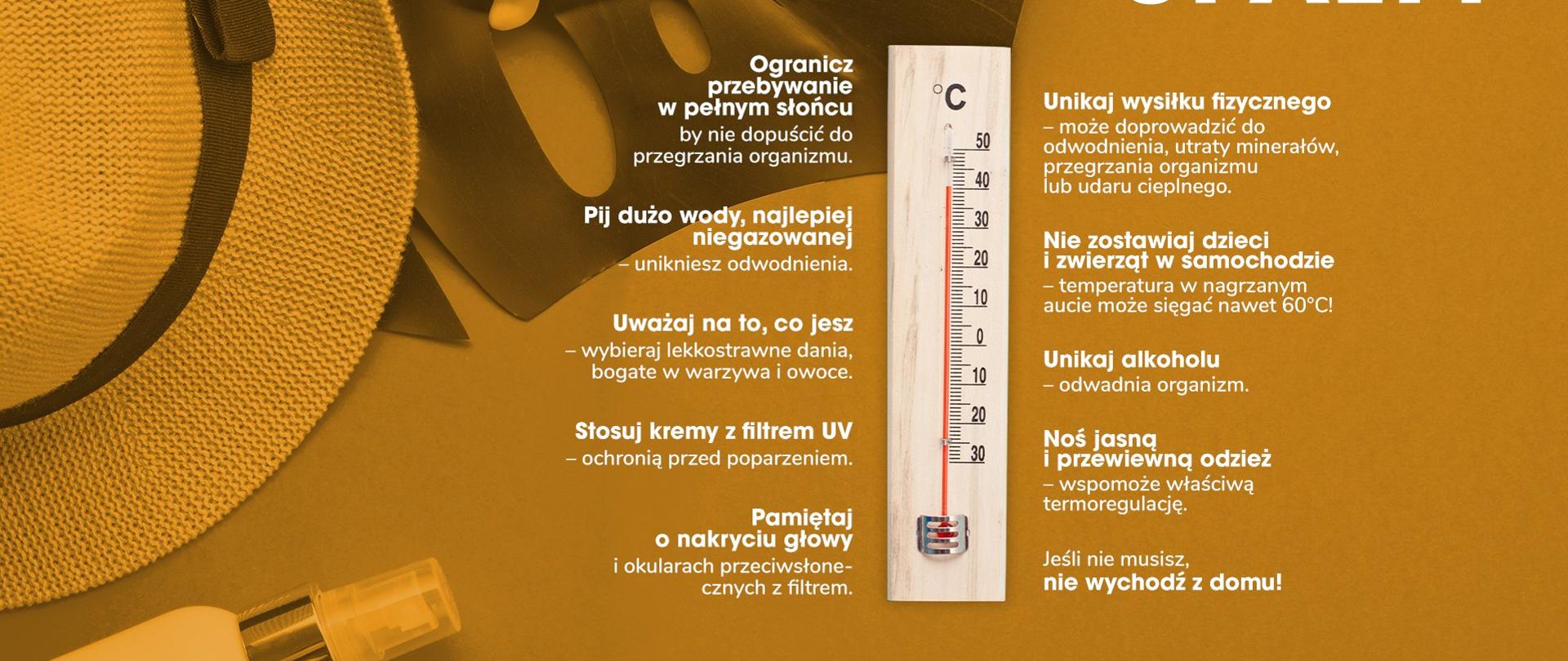 Jak przetrwać upały: ogranicz przebywanie na pełnym słońcu, pij dużo wody, najlepiej niegazowanej, uważaj na to co jesz, stosuj kremy z filtrem UV, pamiętaj o nakryciu głowy, unikaj wysiłku fizycznego, nie zostawiaj dzieci i zwierząt w samochodzie, unikaj alkoholu, noś jasną i przewiewną odzież, jeśli nie musisz nie wychodź z domu.