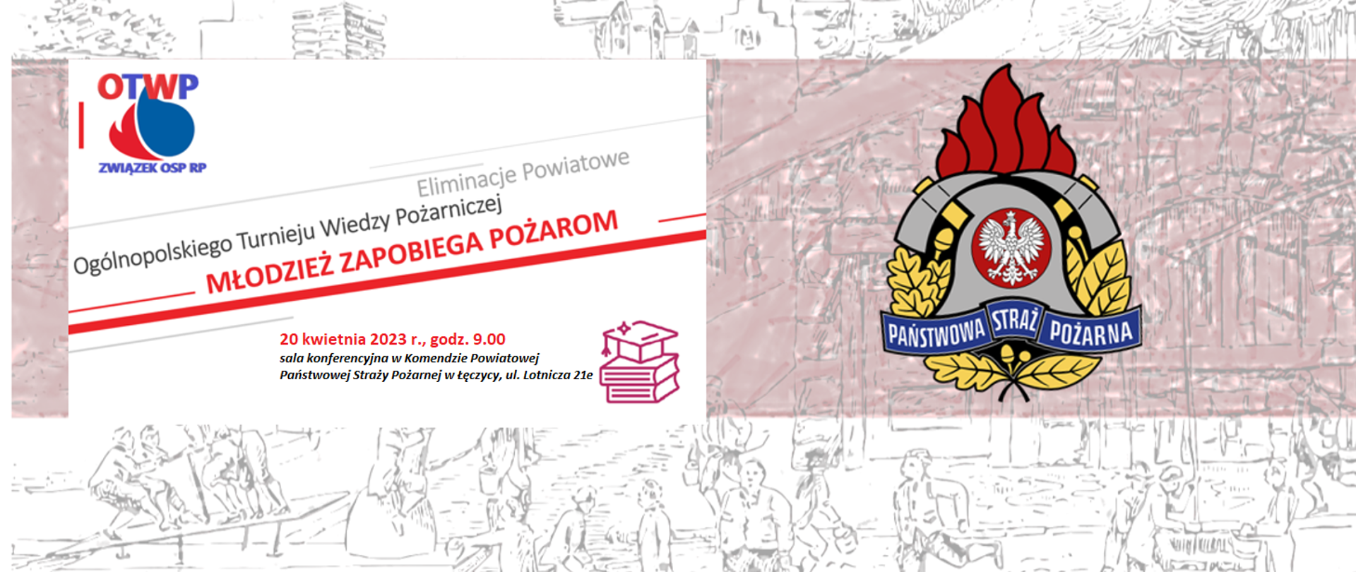 Po prawej stronie na lekko czerwonym tle jest logo Państwowej Straży Pożarnej. Po lewej stronie na białym tle jest logo Związku Ochotniczych Straży Pożarnych z napisami OTWP Związek OSP RP. Pod spodem jest napis Eliminacje Powiatowe Ogólnopolskiego Turnieju Wiedzy Pożarniczej Młodzież Zapobiega Pożarom. 20 kwietnia 2023 roku godzina 9 sala konferencyjna w Komendzie Powiatowej Państwowej Straży Pożarnej w Łęczycy ulica Lotnicza 21E. Obok jest grafika biret studenta na książkach. Tło grafiki to szkic z ulicy.