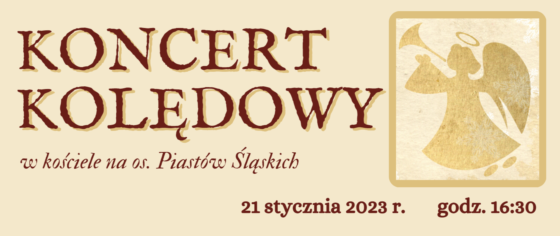 Tło grafiki jasne - beżowe. Napisy w kolorze ciemnobrązowym. Z lewej strony napis: "KONCERT KOLĘDOWY", ułożony w dwóch rzędach, wyróżniony czcionką w dużym rozmiarze - kapitaliki z efektem cienia. Poniżej napis kursywą, czcionką w mniejszym rozmiarze: "w kościele na os. Piastów Śląskich". Z prawej strony napisów wizerunek anioła grającego na trąbie, w kolorze złotym z efektem przetarcia, ujęty w prostokątną złotą ramkę o zaokrąglonych brzegach. Pod obrazkiem anioła napis wyrównany do prawej strony: "21 stycznia 2023 r. godz. 16:30".
