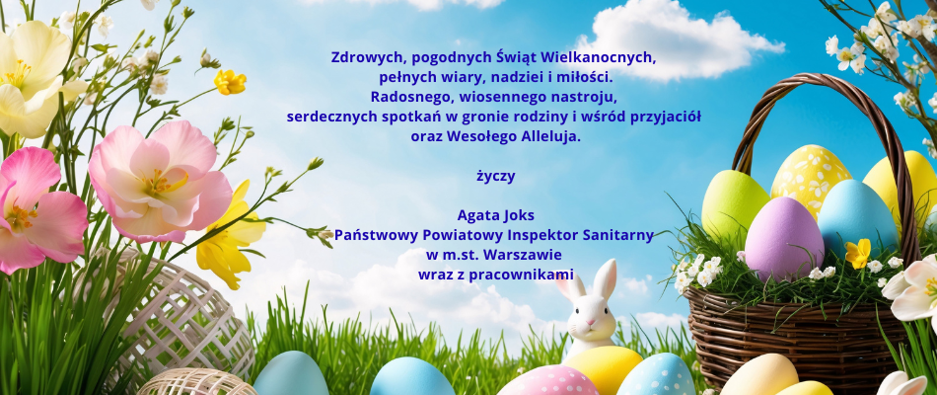 Grafika przedstawia koszyk z pisankami zajączka , bukiet wiosennych kwiatów oraz życzenia Zdrowych, pogodnych Świąt Wielkanocnych, pełnych wiary, nadziei i miłości.
Radosnego, wiosennego nastroju, serdecznych spotkań w gronie rodziny i wśród przyjaciół oraz Wesołego Alleluja.
życzy Agata Joks Państwowy Powiatowy Inspektor Sanitarny w m.st. Warszawie wraz z pracownikami