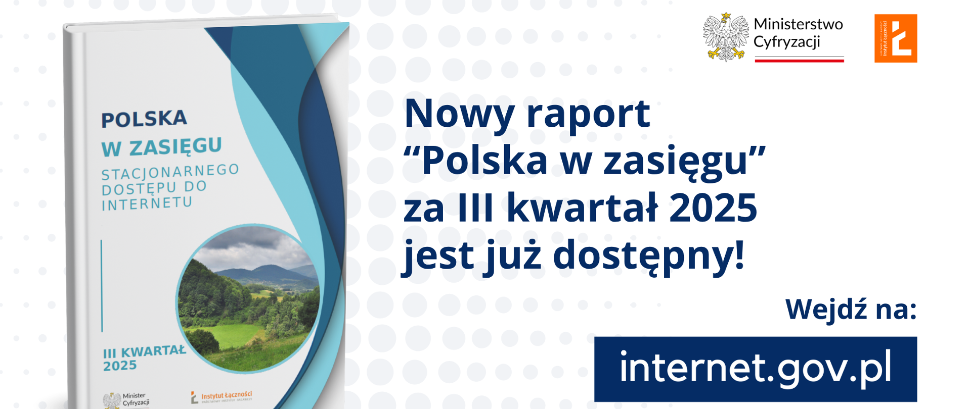 
Grafika przedstawia logo Instytutu Łączności - PIB oraz Ministerstwa Cyfryzacji. Od lewej strony jest okładka raportu "Polska w zasięgu" a po środku widnieje napis "Nowy raport Polska w zasięgu za III kwartał 2025 jest już dostępny. Wejdź na internet.gov.pl i dowiedz się więcej!"