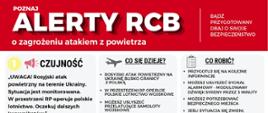 Infografika pt. „POZNAJ ALERTY RCB o zagrożeniu atakiem z powietrza” wydana przez Ministerstwo Spraw Wewnętrznych i Administracji oraz Ochronę Ludności i Obronę Cywilną. Zawiera instrukcje dotyczące trzech stopni alertów oraz zasad postępowania. Stopień 1 – CZUJNOŚĆ:Treść alertu: „UWAGA! Rosyjski atak powietrzny na terenie Ukrainy. Sytuacja jest monitorowana. W przestrzeni RP operuje polskie lotnictwo. Oczekuj dalszych komunikatów.” Co się dzieje?: Rosyjski atak powietrzny na Ukrainę blisko granicy z Polską; w przestrzeni RP operuje polskie lotnictwo wojskowe; możesz usłyszeć przelatujące samoloty wojskowe. Co robić?: Przygotuj się na kolejne informacje; możesz usłyszeć sygnał alarmowy – modulowany dźwięk syreny przez 3 minuty; możesz potrzebować bezpiecznego miejsca; jeśli sytuacja się zmieni, możesz dostać kolejny alert. Stopień 2 – GOTOWOŚĆ:Treść alertu: „UWAGA! Trwa zmasowany rosyjski atak powietrzny na zachodnią Ukrainę. Oczekuj dalszych komunikatów. Reaguj na sygnały alarmowe.” Co się dzieje?: Większe ryzyko wtargnięcia wrogiego obiektu na terytorium Polski; mogą być kolejne komunikaty ostrzegawcze, możesz usłyszeć sygnały alarmowe. Co robić?: Przygotuj się, by znaleźć się w bezpiecznym miejscu; pamiętaj: sygnał alarmowy to modulowany dźwięk syreny przez 3 minuty. Stopień 3 – ALARM / DZIAŁAJ TERAZ!:Treść alertu: „UWAGA! UWAGA! UWAGA! Zagrożenie atakiem z powietrza. Znajdź bezpieczne miejsce. Stosuj się do poleceń służb. Oczekuj dalszych komunikatów.” Co się dzieje?: Zagrożenie atakiem na terytorium Polski; komunikat może pojawić się razem z sygnałem alarmowym. Co robić?:Jesteś w budynku: Jeżeli jest punkt schronienia, idź tam. Jeżeli go nie ma, idź do pomieszczenia położonego jak najniżej (np. garaż podziemny, piwnica) lub pomieszczenia bez okien oddzielonego dwiema ścianami od zewnątrz (np. korytarz). Jesteś na zewnątrz: Idź do najbliższego punktu schronienia; korzystaj z aplikacji gdziesieukryc.pl; możesz wykorzystać garaż podziemny, piwnicę, tunel lub przejście podziemne. Sygnał alarmowy: Modulowany dźwięk trwający 3 minuty. Przed otrzymaniem Alertu RCB: Zapoznaj się z „Poradnikiem Bezpieczeństwa”, ustal z rodziną sposób reagowania, sprawdź najbliższe miejsce ukrycia. Na dole widnieją logotypy Ochrony Ludności i Obrony Cywilnej oraz MSWiA.