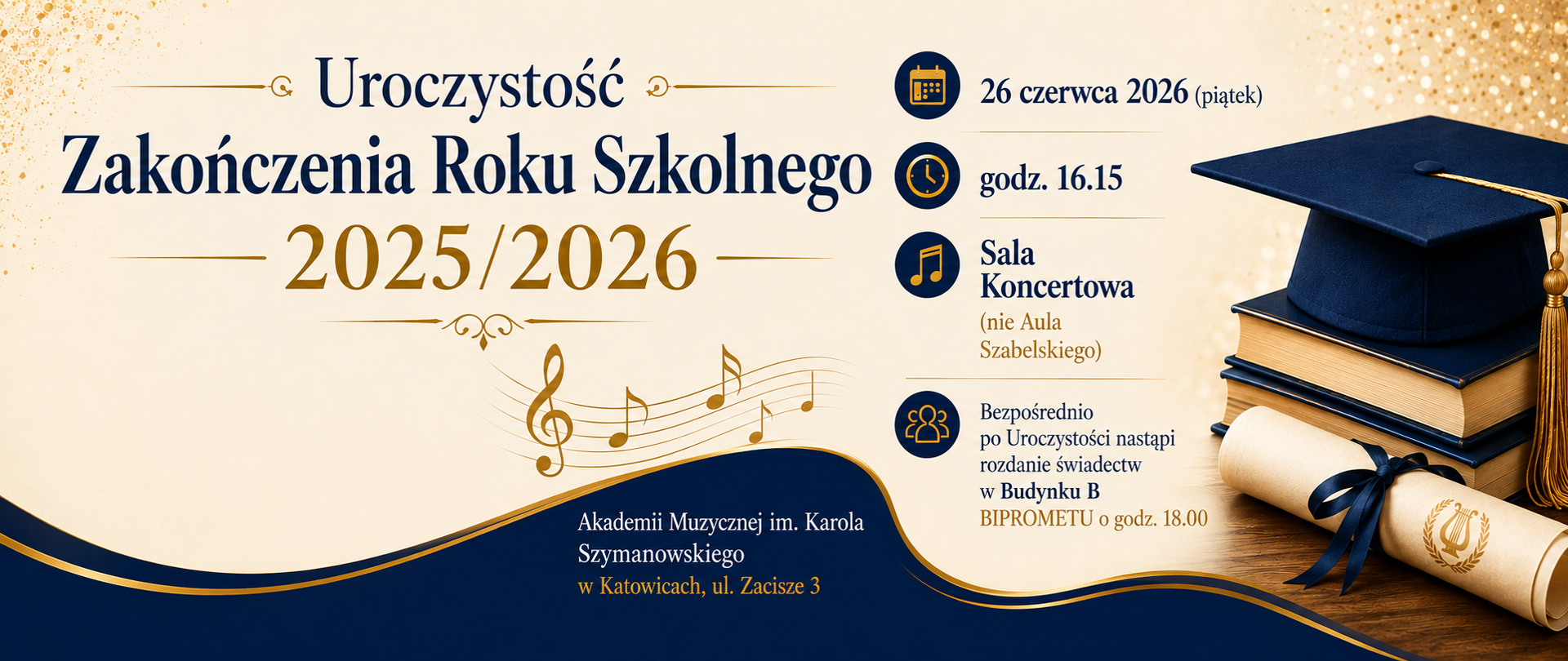 Uroczystość
Zakończenia Roku Szkolnego
2025/2026
26 czerwca 2026 (piątek)
godz. 16.15
Sala Koncertowa (nie Aula Szabelskiego)
Akademii Muzycznej im. Karola Szymanowskiego
w Katowicach, ul. Zacisze 3
Bezpośrednio po Uroczystości nastąpi rozdanie świadectw
w Budynku B BIPROMETU o godz. 18.00
