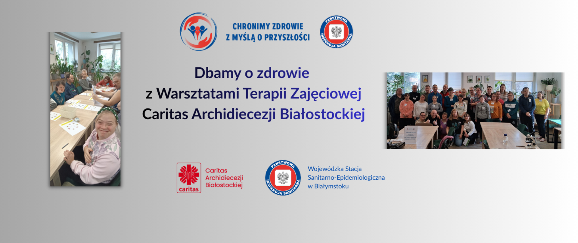 Materiały przedstawiają współpracę Wojewódzkiej Stacji Sanitarno Epidemiologicznej w Białymstoku z Warsztatami Terapii Zajęciowej Caritas Archidiecezji Białostockiej w ramach działań prozdrowotnych.
Po lewej stronie znajduje się zdjęcie grupy uczestników warsztatów siedzących przy stole i wykonujących kolorowe zadania edukacyjne. Po prawej stronie widoczna jest większa grupa uczestników i kadry podczas wspólnego spotkania w sali warsztatowej.
W centralnej części baneru umieszczono hasło: „Dbamy o zdrowie z Warsztatami Terapii Zajęciowej Caritas Archidiecezji Białostockiej”, a nad nim logo Państwowej Inspekcji Sanitarnej „Chronimy zdrowie z myślą o przyszłości”. Na dole widoczne są logotypy Caritas Archidiecezji Białostockiej oraz Wojewódzkiej Stacji Sanitarno-Epidemiologicznej w Białymstoku.