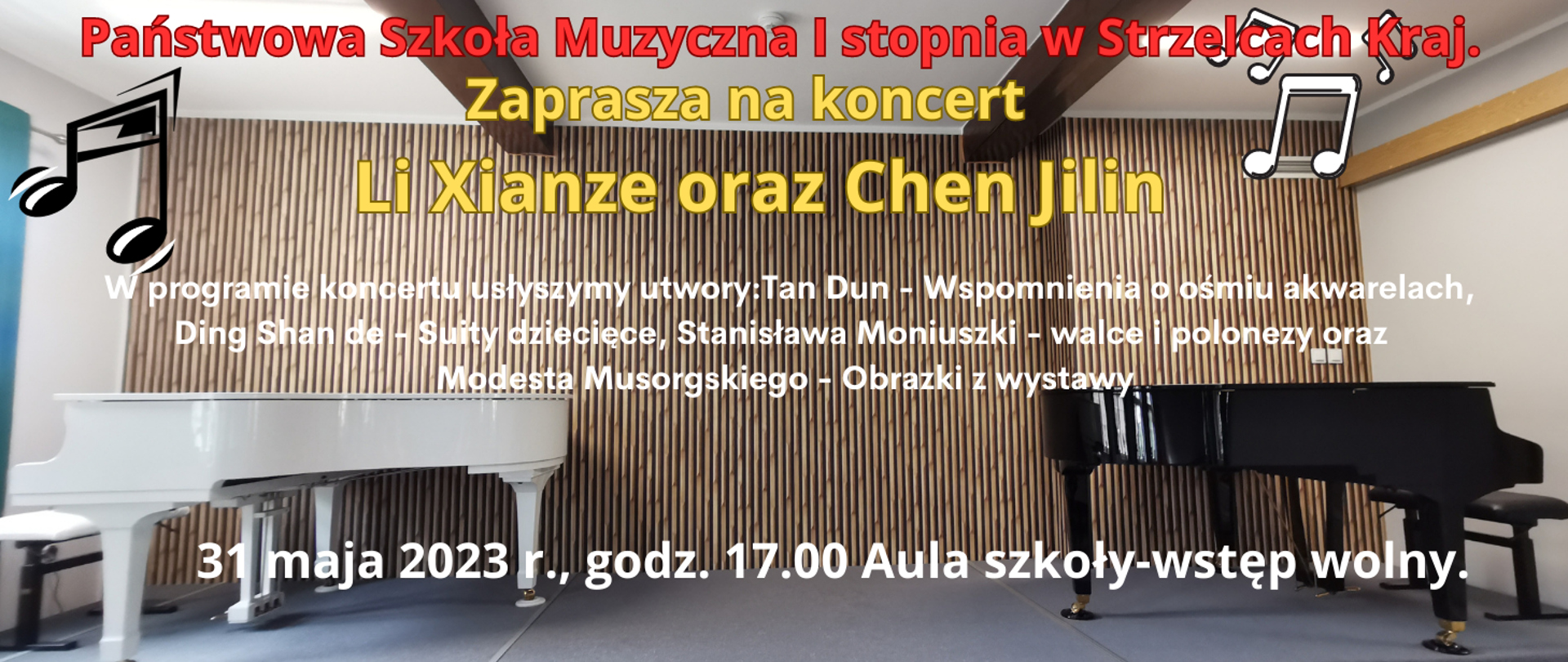 Na brązowym tle, po prawej stronie czarny fortepian, po prawej biały. W lewym górnym rogu czarne nutki, w prawym białe nutki. Treść; Państwowa Szkoła Muzyczna I stopnia w Strzelcach Kraj. zaprasza na koncert Li Xianze oraz Chen Jilin. W programie koncertu usłyszymy utwory: Tan Dun - Wspomnienia o ośmiu akwarelach, Ding Shan de - Suity dziecięce, Stanisława Moniuszki - walce i polonezy oraz Modesta Musorgskiego - Obrazki z wystawy, 31 maja 2023 r., godz. 17.00 Aula szkoły-wstęp wolny.