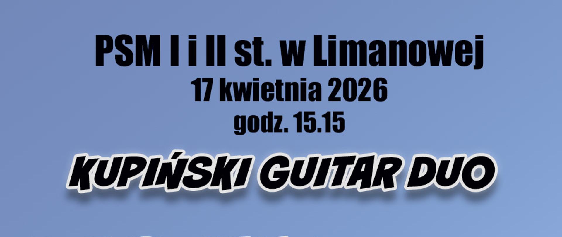 Plakat ma jasnoniebieskie tło z białym, poziomym pasem w centralnej części. W tym pasie znajduje się profesjonalne zdjęcie artystów – kobiety i mężczyzny. Obydwie postaci są przedstawione od pasa w górę, z profilu lub półprofilu, i trzymają gitary klasyczne. Na plakat nałożone są napisy w języku polskim – czarne u góry i u dołu oraz duże, stylizowane na trójwymiarowe, srebrno-białe napisy w środkowej części.
Treść napisów na plakacie: Górna część: PSM I i II st. w Limanowej 17 kwietnia 2026 godz. 15.15 KUPIŃSKI GUITAR DUO Środkowa część (nałożona na zdjęcie): RECITAL (nad artystami) WARSZTATY (pod artystami) Dolna część: Aula PSM w godz. 10.00 - 14.30