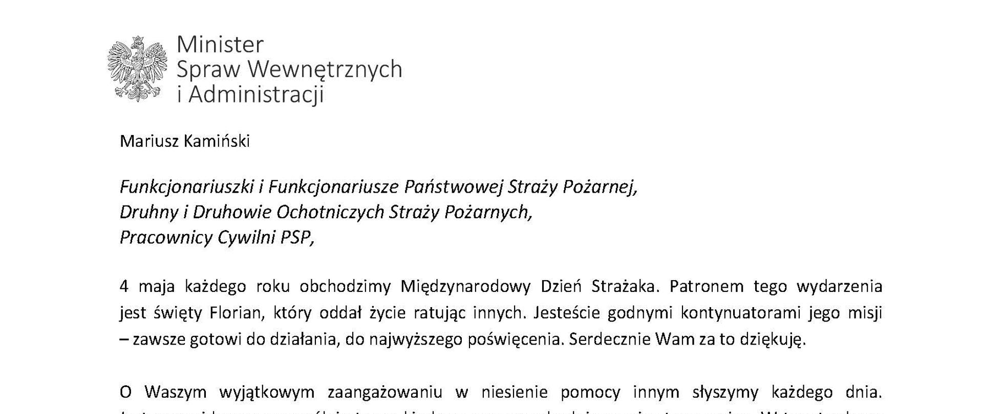 Orzeł‚ w koronie i napis Minister Spraw Wewnętrznych i Administracji
poniżej tekst.
Mariusz Kamiński
Funkcjonariuszki i Funkcjonariusze Państwowej Straży Pożarnej, Druhny i Druhowie Ochotniczych Straży Pożarnych,
Pracownicy Cywilni PSP,
4 maja każdego roku obchodzimy Międzynarodowy Dzień Strażaka. Patronem tego wydarzenia jest święty Florian, który oddał życie ratując innych. Jesteście godnymi kontynuatorami jego misji - zawsze gotowi do działania do najwyższego poświęcenia. Serdecznie Wam za to dziękuję.
O Waszym wyjątkowym zaangażowaniu w niesienie pomocy innym słyszymy każdego dnia. Jest ono widoczne szczególnie teraz, kiedy za naszą wschodnią granicą trwa wojna. W tym trudnym czasie dla Ukrainy Krajowe Centrum Koordynacji Ratownictwa KG PSP stało się koordynatorem dla straży pożarnych z całego świata, które przekazują sprzęt pożarniczy ukraińskim strażakom. Od czasu wybuchu wojny za nasz wschodnią granicą koordynujecie również pomoc udzielaną uchodźcom z Ukrainy na dworcach kolejowych i autobusowych we wszystkich miastach wojewódzkich w Polsce. Bez wytężonej pracy strażaków nie byłoby możliwe także sprawne funkcjonowanie punktów recepcyjnych. Te wszystkie działania to nie tylko Wasza codzienna praca, ale i wspaniałe świadectwo solidarności z obywatelami Ukrainy.
Międzynarodowy Dzień Strażaka to okazja nie tylko do podziękowań, ale także podkreślenia roli Waszej służby w funkcjonowaniu państwa. Zapewniam, że zarówno Państwowa Straż Pożarna, jak i Ochotnicze Straże Pożarne zawsze mogą liczyć na wsparcie ze strony MSWiA. Warto przypomnieć o zmianach, które wprowadziliśmy w ramach Ustawy o Ochotniczych Strażach Pożarnych, o co od dawna zabiegało środowisko OSP. Najważniejszą z nich jest coroczne waloryzowanie świadczenia ratowniczego będącego dodatkiem do emerytury. Wydanych zostało już ponad 30 tys. decyzji o przyznaniu tego dodatku emerytowanym strażakom OSP. Ponadto Państwowa Straż Pożarna została ujęta w nowym programie modernizacji służb mundurowych na lata 2022-2025. To przykłady działań dzięki którym możemy dodatkowo wesprzeć Waszą codzienną niezwykle wymagającą służbę.
Wszystkim Funkcjonariuszkom i Funkcjonariuszom PSP, Druhnom i Druhom OSP oraz Pracownikom Cywilnym PSP z okazji Waszego święta składam życzenia wszelkiej pomyślności oraz wielu sukcesów zarówno w życiu prywatnym, jak i zawodowym. Serdecznie dziękuję za dotychczasowe działania podejmowane na rzecz zapewnienia bezpieczeństwa obywatelom. Niech Wasza służba będzie zawsze źródłem satysfakcji oraz społecznego uznania.
Z wyrazami szacunku
Mariusz Kamiński
Minister Spraw Wewnętrznych i Administracji
i podpis
