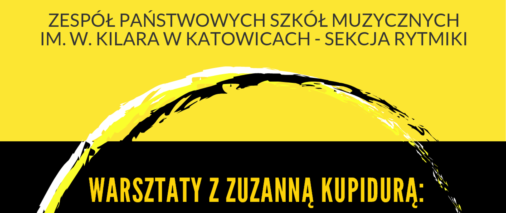Plakat graficzny w orientacji pionowej w kolorze żółtym z czarnym pasem pośrodku. U góry znajdują się nazwa szkoły i Sekcji: Zespół Państwowych Szkół Muzycznych im. W. Kilara w Katowicach - Sekcja Rytmiki.
Główny napis - opis warsztatów umieszczony na czarnym tle i grafice o kształcie okręgów. Treść napisu: "Warsztaty z Zuzanną Kupidurą: "Różne narzędzia choreograficzne w komponowaniu ruchu i przestrzeni z uwzględnieniem i omówieniem faktorów ruchu, z nawiązaniem do teorii i analizy ruchu Rudolfa Labana".
U dołu plakatu napis poziomy z datą: czwartek 15 lutego 2024 / sala 112a i godzinami:
11.25 - 13.25 - I grupa: klasy VII, VIII i III; 14.30 - 16.30 - II grupa: klasy IV - VI.
