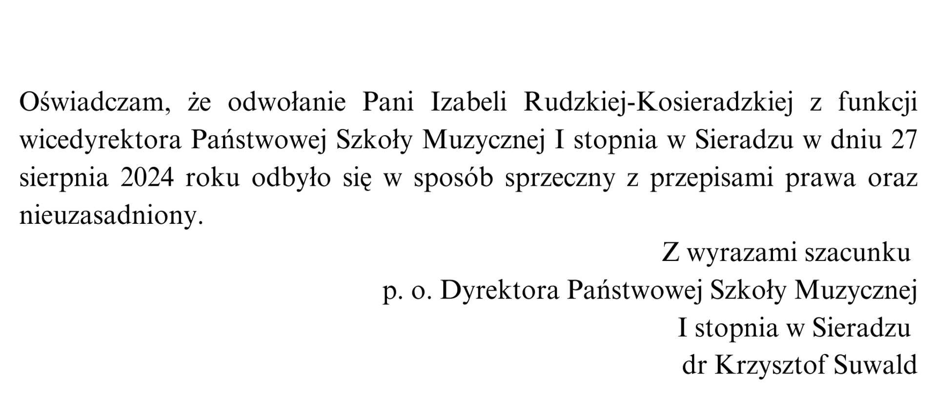 Na białym tle napis: Oświadczam, że odwołanie Pani Izabeli Rudzkiej-Kosieradzkiej z funkcji wicedyrektora Państwowej Szkoły Muzycznej I stopnia w Sieradzu w dniu 27 sierpnia 2024 roku odbyło się w sposób sprzeczny z przepisami prawa oraz nieuzasadniony. Poniżej: Z wyrazami szacunku p. o. Dyrektora Państwowej Szkoły Muzycznej I stopnia w Sieradzu dr Krzysztof Suwald.