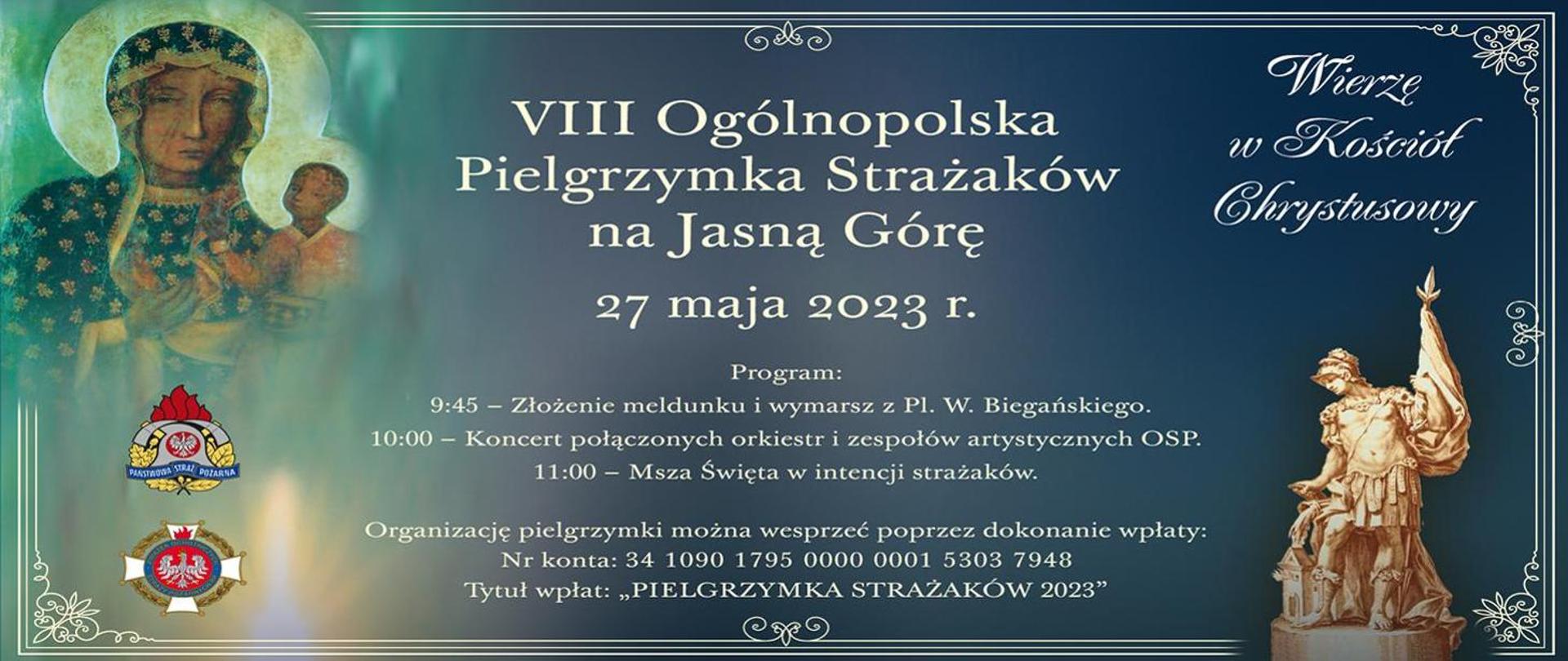 Infografika promująca pielgrzymkę strażaków na Jasną Górę. Na grafice umieszczony jest obraz Matki Boskiej z Jezusem oraz zdjęcie figurki Świętego Floriana. W lewym dolnym rogu znajduje się logotyp Państwowej Straży Pożarnej oraz Ochotniczych Straży Pożarnych. W prawym górnym rogu umieszczony jest napis "Wierzę w Kościół Chrystusowy";. W centralnej części infografiki umieszczony jest napis od góry: 8 Ogólnopolska Pielgrzymka Strażaków na Jasną Górę. 27 maja 2023 roku. Program: 9:45 - złożenie meldunku i wymarsz z placu W. Biegańskiego. 10:00 - koncert połączonych orkiestr i zespołów artystycznych OSP. 11:00 - Msza Święta w intencji strażaków.
Organizację pielgrzymki można wesprzeć poprzez dokonanie wpłaty: Numer konta: 34 1090 1795 0000 0001 5303 7948. Tytuł wpłat: "Pielgrzymka Strażaków 2023"