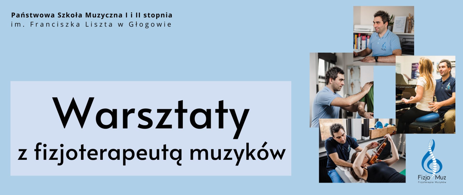 Grafika w orientacji poziomej. Tło jasnoniebieskie. W górnej części po lewej stronie nazwa organizatora: „Państwowa Szkoła Muzyczna I i II stopnia im. Franciszka Liszta w Głogowie”. Centralnie umieszczony jest duży czarny napis: „Warsztaty z fizjoterapeutą muzyków”. Po prawej stronie cztery zdjęcia ułożone w prostokątną kompozycję: na zdjęciach widać fizjoterapeutę wykonującego ćwiczenia i konsultacje z muzykami. Pod zdjęciami znajduje się logo Fizjo-Muz z grafiką stylizowanego klucza wiolinowego, którego osią jest symbol kręgosłupa i podpisem „Fizjoterapia Muzyków”.