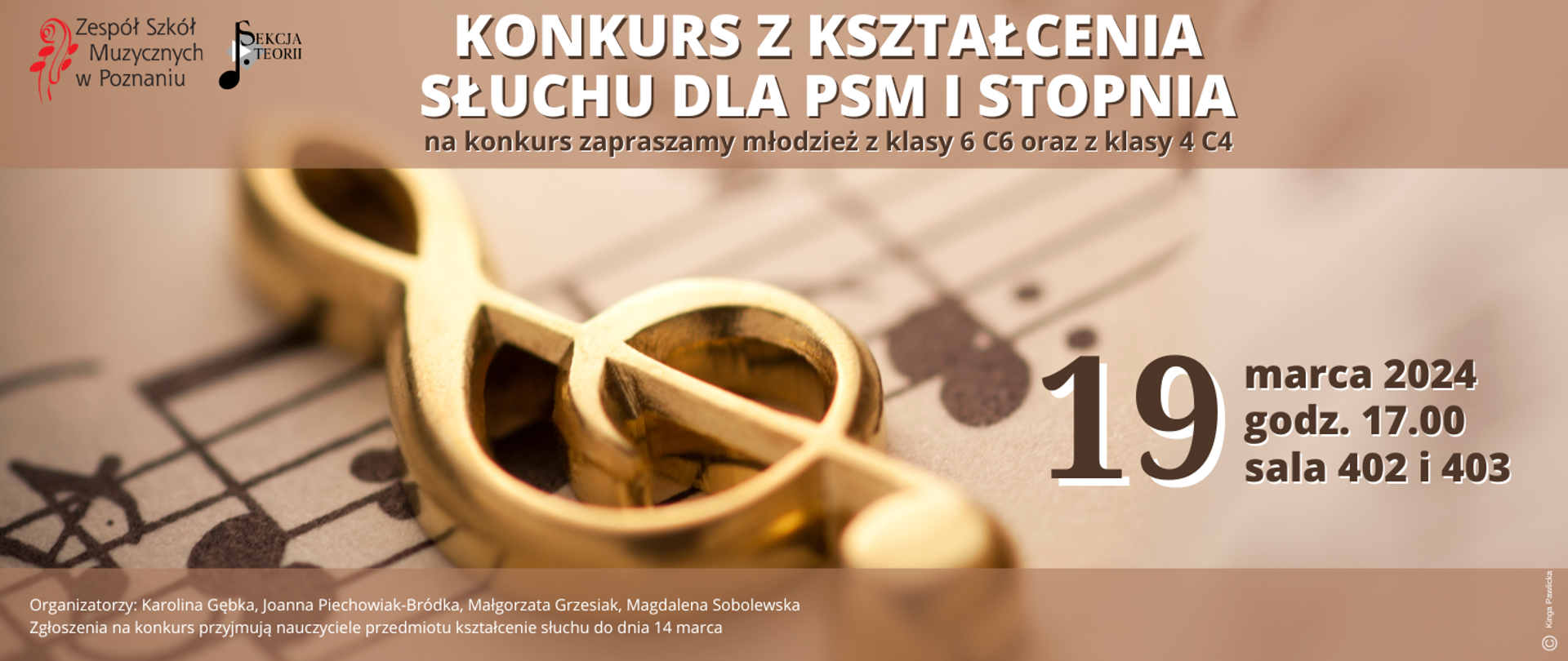 Beżowo-brązowa grafika ze zdjęciem złotego klucza wiolinowego po środku. W lewym górnym narożniku logo ZSM i Sekcji teorii. Tekst: Konkurs z kształcenia słuchu dla PSM I stopnia na konkurs zapraszamy młodzież z klas 6c6 oraz z klasy 4 c4. 19 marca 2024 godz. 17:00 sala 402 i 402. Zgłoszenia i szczegółowe informacje: Karolina Gębka, Joanna Piechowiak-Bródka, Małgorzata Grzesiak, Magdalena Sobolewska
Zgłoszenia na konkurs przyjmują nauczyciele przedmiotu kształcenie słuchu do dnia 14 marca