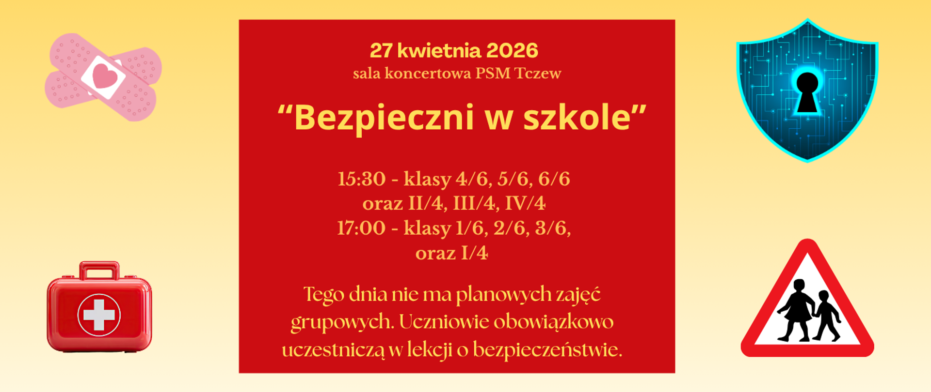 Na żółtym tle w centralnej części czerwony prostokąt na którym zapisano treść: 27 kwietni 2026, sala koncertowa PSM Tczew; Bezpieczni w szkole; 15:30 - klasy 4/6, 5/6, 6/6 oraz II/4, III/4, IV/4; 17:00 - klasy 1/6, 2/6, 3/6 oraz I/4. Tego dnia nie ma planowych zajęć grupowych. Uczniowie obowiązkowo uczestniczą w lekcji o bezpieczeństwie. Cztery grafiki w rogach przedstawiające: plastry opatrunkowe, niebieską tarczę, apteczkę i znak drogowy z dziećmi.