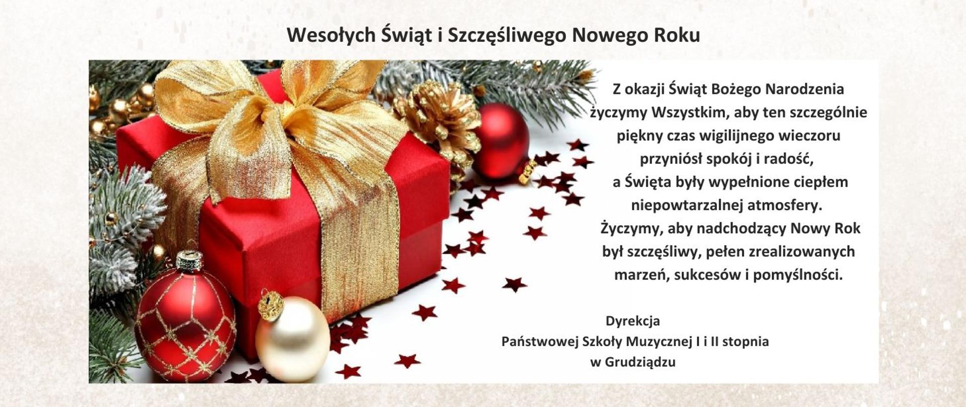 Z okazji Świąt Bożego Narodzenia życzymy Wszystkim, aby ten szczególnie piękny czas wigilijnego wieczoru przyniósł spokój i radość,
a Święta były wypełnione ciepłem niepowtarzalnej atmosfery.
Życzymy, aby nadchodzący Nowy Rok był szczęśliwy, pełen zrealizowanych marzeń, sukcesów i pomyślności. Dyrekcja Państwowej Szkoły Muzycznej I i II stopnia w Grudziądzu Na obrazku prezent opakowany w czerwony papier, przewiązany złotą kokardą, dookoła bombki, gwiazdki, gałązki świerkowe