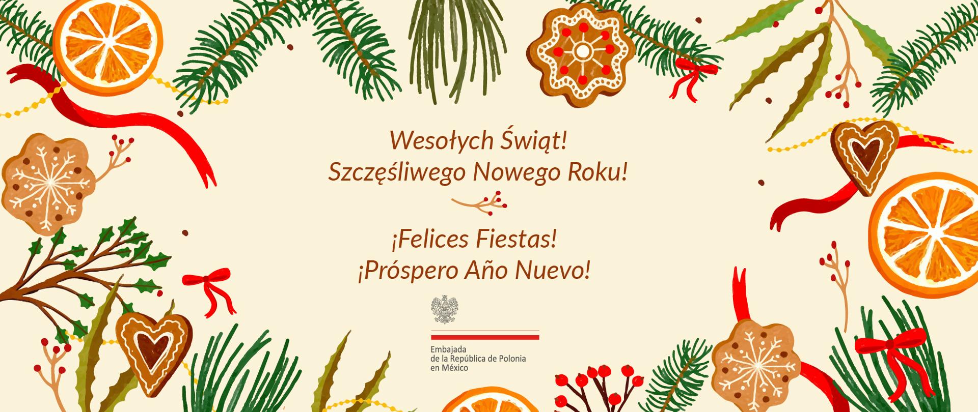 Gráfica navideña. Sobre un fondo color crema se aprecia un marco decorativo compuesto por elementos propios de la Navidad: ramas de pino, rodajas de naranja deshidratadas, galletas de jengibre en forma de corazones y estrellas, listones rojos y pequeñas bayas rojas. Estos elementos están dispuestos de manera simétrica, creando un delicado borde ilustrado alrededor de la parte central.
En el centro de la imagen aparece un texto en dos idiomas. En la parte superior, en polaco:
“Wesołych Świąt!
Szczęśliwego Nowego Roku!”
Debajo, en español:
“¡Felices Fiestas!
¡Próspero Año Nuevo!”
Bajo el texto se encuentra el logotipo de la Embajada de Polonia en México.
