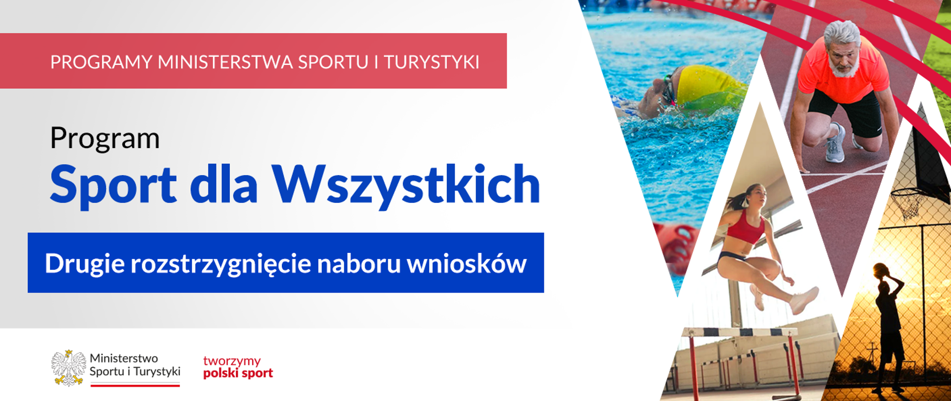 Grafika. Z lewej strony od góry napisy jeden pod drugim: (1) na czerwonym pasku dużymi białymi literami: PROGRAMY MINISTERSTWA SPORTU I TURYSTYKI; (2) na jasnym tle czarnymi literami: Program; (3) na jasnym tle niebieskimi literami : Sport dla Wszystkich; (4) na niebieskim pasku białymi literami: Drugie rozstrzygnięcie naboru wniosków. Na dole na białym pasku logotypy MSiT oraz tworzymy polski sport. Z prawej strony cztery zdjęcia przedstawiające ludzi uprawiających różne sportu (pływanie, bieganie, bieg przez płotki, koszykówkę) ułożone w jodełkę.