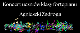 Plakat z zaproszeniem na Koncert uczniów klasy fortepianu Agnieszki Zadroga. Tło czarne, litery białe. Na dole pas ozdobnych, kolorowych nut w nieładzie na pięciolinii. 