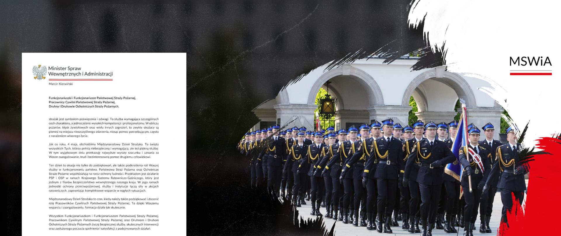 
Funkcjonariuszki i Funkcjonariusze Państwowej Straży Pożarnej,
Pracownicy Cywilni Państwowej Straży Pożarnej,
Druhny i Druhowie Ochotniczych Straży Pożarnych,
strażak jest symbolem poświęcenia i odwagi. To służba wymagająca szczególnych cech charakteru, a jednocześnie wysokich kompetencji i profesjonalizmu. W obliczu pożarów, klęsk żywiołowych oraz wielu innych zagrożeń, to zwykle strażacy są pierwsi na miejscu nieszczęśliwego zdarzenia, niosąc pomoc potrzebującym, często z narażeniem własnego życia.
Jak co roku, 4 maja, obchodzimy Międzynarodowy Dzień Strażaka. To święto wszystkich Tych, którzy pełnią niebezpieczną i wymagającą, ale też piękną służbę. W tym wyjątkowym dniu przekazuję najwyższe wyrazy szacunku i uznania za Wasze zaangażowanie, trud i bezinteresowną pomoc drugiemu człowiekowi.
Ten dzień to okazja nie tylko do podziękowań, ale także podkreślenia roli Waszej służby w funkcjonowaniu państwa. Państwowa Straż Pożarna oraz Ochotnicze Straże Pożarne współdziałają na rzecz ochrony ludności. Przykładem jest działanie PSP i OSP w ramach Krajowego Systemu Ratowniczo-Gaśniczego, który jest jednym z filarów bezpieczeństwa wewnętrznego naszego kraju. W jego ramach jednostki ochrony przeciwpożarowej, służby i instytucje łączą siły w akcjach ratowniczych, zapewniając kompleksowe wsparcie w nagłych sytuacjach.
Międzynarodowy Dzień Strażaka to czas, kiedy należy także podziękować i docenić rolę Pracowników Cywilnych Państwowej Straży Pożarnej. To dzięki Waszemu wsparciu i zaangażowaniu, formacja działa tak skutecznie.
Wszystkim Funkcjonariuszkom i Funkcjonariuszom Państwowej Straży Pożarnej, Pracownikom Cywilnym Państwowej Straży Pożarnej oraz Druhnom i Druhom Ochotniczych Straży Pożarnych życzę bezpiecznej służby, skutecznych interwencji oraz zasłużonego poczucia spełnienia i satysfakcji z podejmowanych działań.
Z wyrazami szacunku
Marcin Kierwiński
Minister Spraw Wewnętrznych i Administracji
