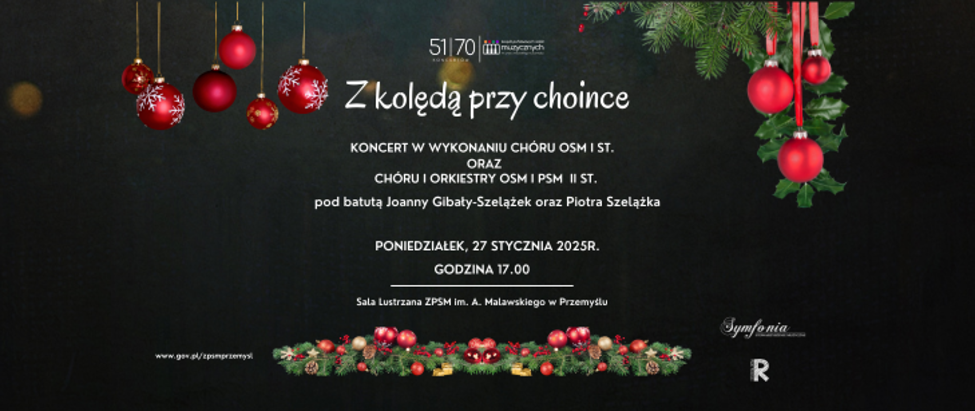 Plakat informujący o koncercie - tło czarne, u góry i u dołu plakatu znajdują się elementy związane ze świętami Bożego Narodzenia - gałązki choinki z czerwonymi bombkami oraz girlanda z gałązek i ozdób świątecznych . Na górze umieszone logo szkoły zawierające numer koncertu - 51/70. Po stronie prawej u dołu umieszczone logo Stowarzyszenia Muzycznego Symfonia oraz logo Rady Rodziców. Po lewej stronie znajduje się adres internetowy szkoły. Treść plakatu -duże litery w kolorze białym: Z kolędą przy choince, koncert w wykonaniu chóru OSM I st., chóru OSM i PSM II st. oraz orkiestry OSM i PSM II st. pod batutą Joanny Gibały-Szelążek i Piotra Szelążka, 27 stycznia 2025r., godz. 17.00, Sala Lustrzana ZPSM w Przemyślu.
