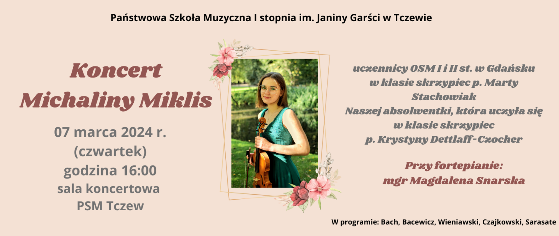 Na beżowym tle na środku strony ramka z motywem kwiatowym, a w niej zdjęcie dziewczyny w zielonej sukni, trzymającej skrzypce. Teść banera: Państwowa Szkoła Muzyczna I stopnia im. Janiny Garści w Tczewie zaprasza na Koncert Michaliny Miklis, uczennicy OSM I i II st. w Gdańsku w klasie skrzypiec p. Marty Stachowiak. Naszej absolwentki w klasie skrzypiec p. Krystyny Dettlaff-Czocher. 07 marca 2024 r. (czwartek) godzina 16:00 sala koncertowa PSM Tczew. Przy fortepianie mgr Magdalena Snarska. W programie: Bach, Bacewicz, Wieniawski, Czajkowski, Sarasate. 