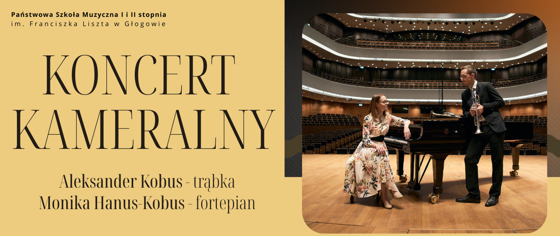 Grafika w orientacji poziomej, podzielona na dwie części. Po lewej stronie jednolite tło w kolorze żółtym. W górnej części czarny napis: „Państwowa Szkoła Muzyczna I i II stopnia im. Franciszka Liszta w Głogowie”. Centralnie duży napis w kolorze czarnym: „KONCERT KAMERALNY”. Poniżej, w dwóch wierszach, znajduje się tekst: „Aleksander Kobus – trąbka” oraz „Monika Hanus-Kobus – fortepian”, zapisany czcionką w kolorze czarnym. Po prawej stronie zdjęcie wnętrza dużej sali koncertowej z widocznymi balkonami i rzędami pustych foteli. Na pierwszym planie fortepian koncertowy w kolorze czarnym, ustawiony na drewnianej podłodze. Przy fortepianie siedzi kobieta w długiej, jasnej sukni z kwiatowym wzorem, a obok stoi mężczyzna w ciemnym garniturze, trzymający trąbkę.
