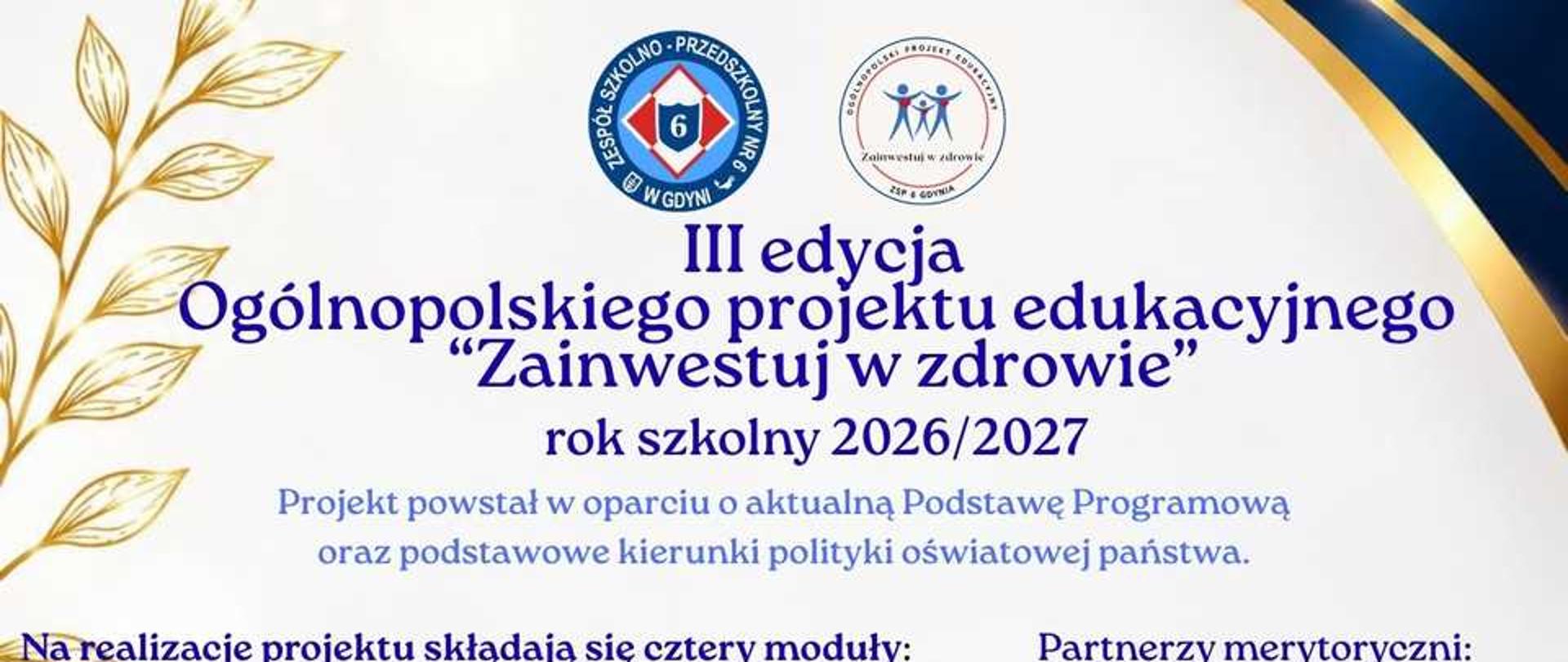 Plakat promujący III edycję Ogólnopolskiego Projektu Edukacyjnego „Zainwestuj w zdrowie” realizowanego w roku szkolnym 2026/2027. Przedstawia cztery moduły projektu: „Siła zdrowych wyborów”, „Równowaga umysłu i emocji”, „Rozsądnie w cyfrowym świecie” oraz „Obywatel świadomy i zaangażowany”. Na plakacie zamieszczono również informacje o autorach, partnerach merytorycznych, patronacie honorowym i podmiotach wspierających projekt.Pionowy plakat w biało-granatowo-złotej kolorystyce. W górnej części znajdują się logotypy organizatora i projektu oraz napis „III edycja Ogólnopolskiego projektu edukacyjnego Zainwestuj w zdrowie, rok szkolny 2026/2027”. Poniżej wymieniono cztery moduły projektu oraz autorów i partnerów merytorycznych.