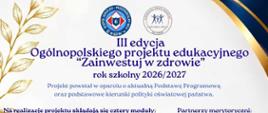 Plakat promujący III edycję Ogólnopolskiego Projektu Edukacyjnego „Zainwestuj w zdrowie” realizowanego w roku szkolnym 2026/2027. Przedstawia cztery moduły projektu: „Siła zdrowych wyborów”, „Równowaga umysłu i emocji”, „Rozsądnie w cyfrowym świecie” oraz „Obywatel świadomy i zaangażowany”. Na plakacie zamieszczono również informacje o autorach, partnerach merytorycznych, patronacie honorowym i podmiotach wspierających projekt.Pionowy plakat w biało-granatowo-złotej kolorystyce. W górnej części znajdują się logotypy organizatora i projektu oraz napis „III edycja Ogólnopolskiego projektu edukacyjnego Zainwestuj w zdrowie, rok szkolny 2026/2027”. Poniżej wymieniono cztery moduły projektu oraz autorów i partnerów merytorycznych.