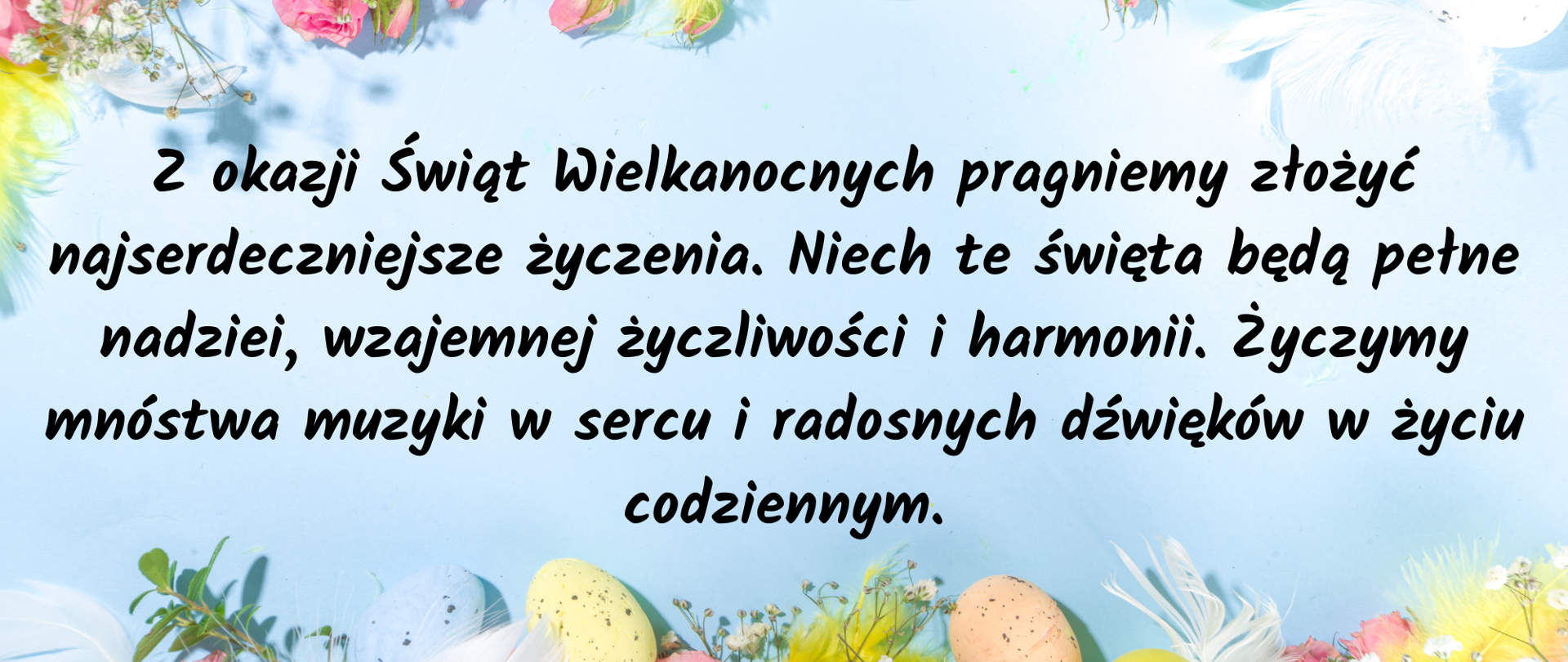 Na jasnoniebieskim tle u góry i u dołu kolorowe kwiaty i jajka Wielkanocne. Na środku czarny napis: Z okazji Świąt Wielkanocnych pragniemy złożyć najserdeczniejsze życzenia. Niech te święta będą pełne nadziei, wzajemnej życzliwości i harmonii. Życzymy mnóstwa muzyki w sercu i radosnych dźwięków w życiu codziennym.
