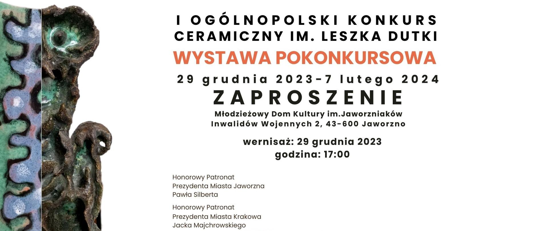 Na zdjęciu jest zaproszenie na pokonkursową wystawę ceramiki. Po lewej stronie znajduje się częściowy widok ceramicznej pracy. Główny tekst w pogrubionych czarnych literach: “I OGÓLNOPOLSKI KONKURS CERAMICZNY IM. LESZKA DUTKI”, poniżej czerwonymi dużymi literami napis: „WYSTAWA POKONKURSOWA”, i niżej czarnymi literami: „29 grudnia 2023 - 7 lutego 2024, ZAPROSZENIE, Młodzieżowy Dom Kultury im. Jaworzniaków Inwalidów Wojennych 2, 43-600 Jaworzno, wernisaż 29 grudnia 2023 o godzinie 17:00”. Poniżej drobnymi literami czarny napis: „pod honorowym patronatem prezydenta miasta Jaworzna Pawła Silberta oraz prezydenta miasta Krakowa Jacka Majchrowskiego”. Na dole znajdują się loga sponsorów i organizatorów.